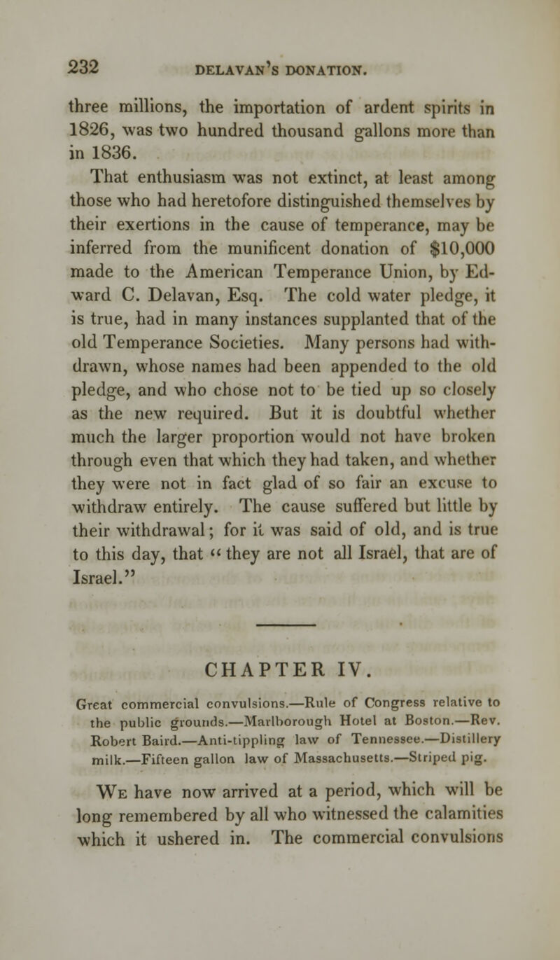 three millions, the importation of ardent spirits in 1826, was two hundred thousand gallons more than in 1836. That enthusiasm was not extinct, at least among those who had heretofore distinguished themselves by their exertions in the cause of temperance, may be inferred from the munificent donation of $10,000 made to the American Temperance Union, by Ed- ward C. Delavan, Esq. The cold water pledge, it is true, had in many instances supplanted that of the old Temperance Societies. Many persons had with- drawn, whose names had been appended to the old pledge, and who chose not to be tied up so closely as the new required. But it is doubtful whether much the larger proportion would not have broken through even that which they had taken, and whether they were not in fact glad of so fair an excuse to withdraw entirely. The cause suffered but little by their withdrawal; for it was said of old, and is true to this day, that  they are not all Israel, that are of Israel. CHAPTER IV. Great commercial convulsions.—Rule of Congress relative to the public grounds.—Marlborough Hotel at Boston.—Rev. Robert Baird.—Anti-tippling law of Tennessee.—Distillery milk.—Fifteen gallon law of Massachusetts.—Striped pig. We have now arrived at a period, which will be long remembered by all who witnessed the calamities which it ushered in. The commercial convulsions