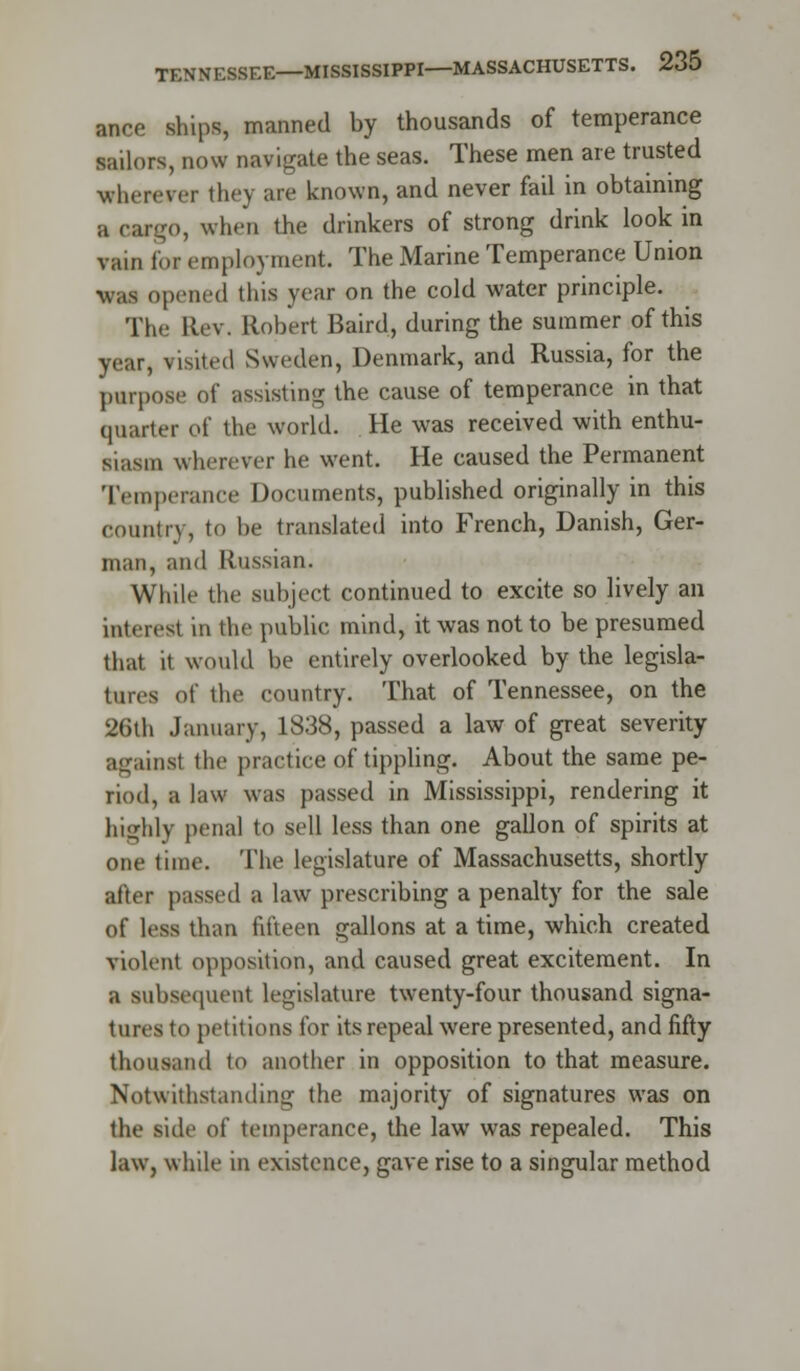 ance ships, manned by thousands of temperance sailors, now navigate the seas. These men are trusted wherever they are known, and never fail in obtaining a cargo, when the drinkers of strong drink look in vain lor employment. The Marine Temperance Union •was opened this year on the cold water principle. The ELev. Robert Baird, during the summer of this year, visited Sweden, Denmark, and Russia, for the purpose of assisting the cause of temperance in that quarter of the world. He was received with enthu- siasm wherever he went. He caused the Permanent Temperance Documents, published originally in this country, to be translated into French, Danish, Ger- man, and Russian. While the subject continued to excite so lively an interest in the public mind, it was not to be presumed that it would be entirely overlooked by the legisla- tures of the country. That of Tennessee, on the 26th January, 1838, passed a law of great severity against the practice of tippling. About the same pe- riod, a law was passed in Mississippi, rendering it highly penal to sell less than one gallon of spirits at one time. The legislature of Massachusetts, shortly after passed a law prescribing a penalty for the sale of less than fifteen gallons at a time, which created violent opposition, and caused great excitement. In a subsequent legislature twenty-four thousand signa- tures to petitions for its repeal were presented, and fifty thousand to another in opposition to that measure. Notwithstanding the majority of signatures was on the side of temperance, the law was repealed. This law, while in existence, gave rise to a singular method