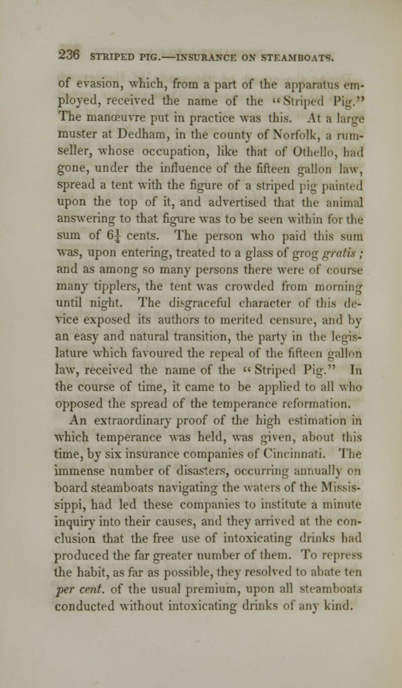 of evasion, which, from a part of the apparatus em- ployed, received the name of the *«Striped Pig. The manoeuvre put in practice was this. Al a largi muster at Dedham, in the county of Norfolk, a nun- seller, whose occupation, like that of Othello, bad gone, under the influence of the fifteen gallon law, spread a tent with the figure of a striped pig painted upon the top of it, and advertised that the animal answering to that figure was to be seen within for the sum of 6| cents. The person who paid this sura was, upon entering, treated to a glass of grog gratis ; and as among so many persons there were of course many tipplers, the tent was crowded from morning until night. The disgraceful character of this de- vice exposed its authors to merited censure, and by an easy and natural transition, the party in the legis- lature which favoured the repeal of the fifteen gallon law, received the name of the  Striped Pig. In the course of time, it came to be applied to all who opposed the spread of the temperance reformation. An extraordinary proof of the high estimation in which temperance was held, was given, about this time, by six insurance companies of Cincinnati. The immense number of disasters, occurring annually on board steamboats navigating the waters of the Missis- sippi, had led these companies to institute a minute inquiry into their causes, and they arrived at the con- clusion that the free use of intoxicating drinks had produced the far greater number of them. To repress the habit, as far as possible, they resolved to abate ten per cent, of the usual premium, upon all steamboats conducted without intoxicating drinks of any kind.