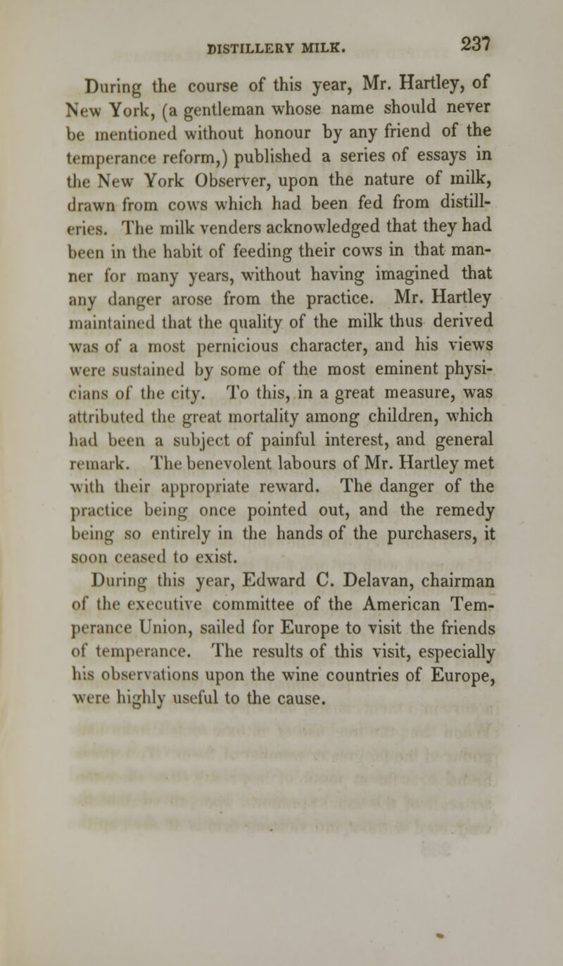 During the course of this year, Mr. Hartley, of New York, (a gentleman whose name should never be mentioned without honour by any friend of the temperance reform,) published a series of essays in the New York Observer, upon the nature of milk, drawn from cows which had been fed from distill- eries. The milk venders acknowledged that they had been in the habit of feeding their cows in that man- ner for many years, without having imagined that any danger arose from the practice. Mr. Hartley maintained that the quality of the milk thus derived was of a most pernicious character, and his views were sustained by some of the most eminent physi- cians of the city. To this, in a great measure, was attributed the great mortality among children, which had been a subject of painful interest, and general remark. The benevolent labours of Mr. Hartley met with their appropriate reward. The danger of the practice being once pointed out, and the remedy being so entirely in the hands of the purchasers, it soon ceased to exist. During this year, Edward C. Delavan, chairman of the executive committee of the American Tem- perance Union, sailed for Europe to visit the friends of temperance. The results of this visit, especially his observations upon the wine countries of Europe, were highly useful to the cause.