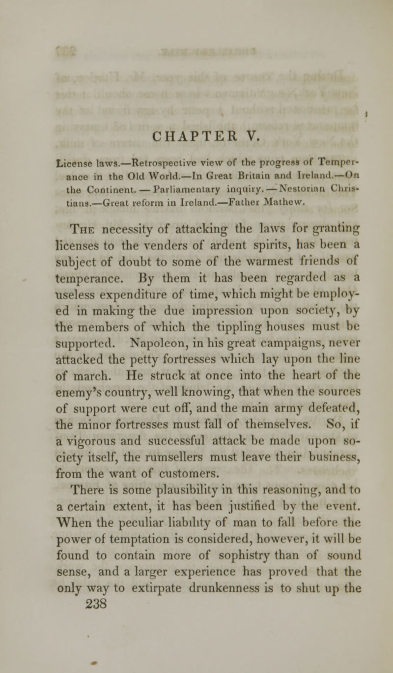 CHAPTER V. License laws.—Retrospective view of the progress of Temper- ance in the Old World.—In Great Britain and Ireland,—0« the Continent. — Parliamentary inquiry. — Neatorian Chris* tians.—Great reform in Ireland.—Father Mathew. The necessity of attacking the laws for granting licenses to the venders of ardent spirits, has been a subject of doubt to some of the wannest friends of temperance. By them it has been regarded as a useless expenditure of time, which might bo employ- ed in making the due impression upon society, by the members of which the tippling houses must be supported. Napoleon, in his great campaigns, never attacked the petty fortresses which lay upon the line of march. He struck at once into the heart of the enemy's country, well knowing, that when the sources of support were cut off, and the main army defeated, the minor fortresses must fall of themselves. So, if a vigorous and successful attack be made upon so- ciety itself, the rumsellers must leave their business, from the want of customers. There is some plausibility in this reasoning, and to a certain extent, it has been justified by the event. When the peculiar liability of man to fall before the power of temptation is considered, however, it will be found to contain more of sophistry than of sound sense, and a larger experience has proved that the only way to extirpate drunkenness is to shut up the