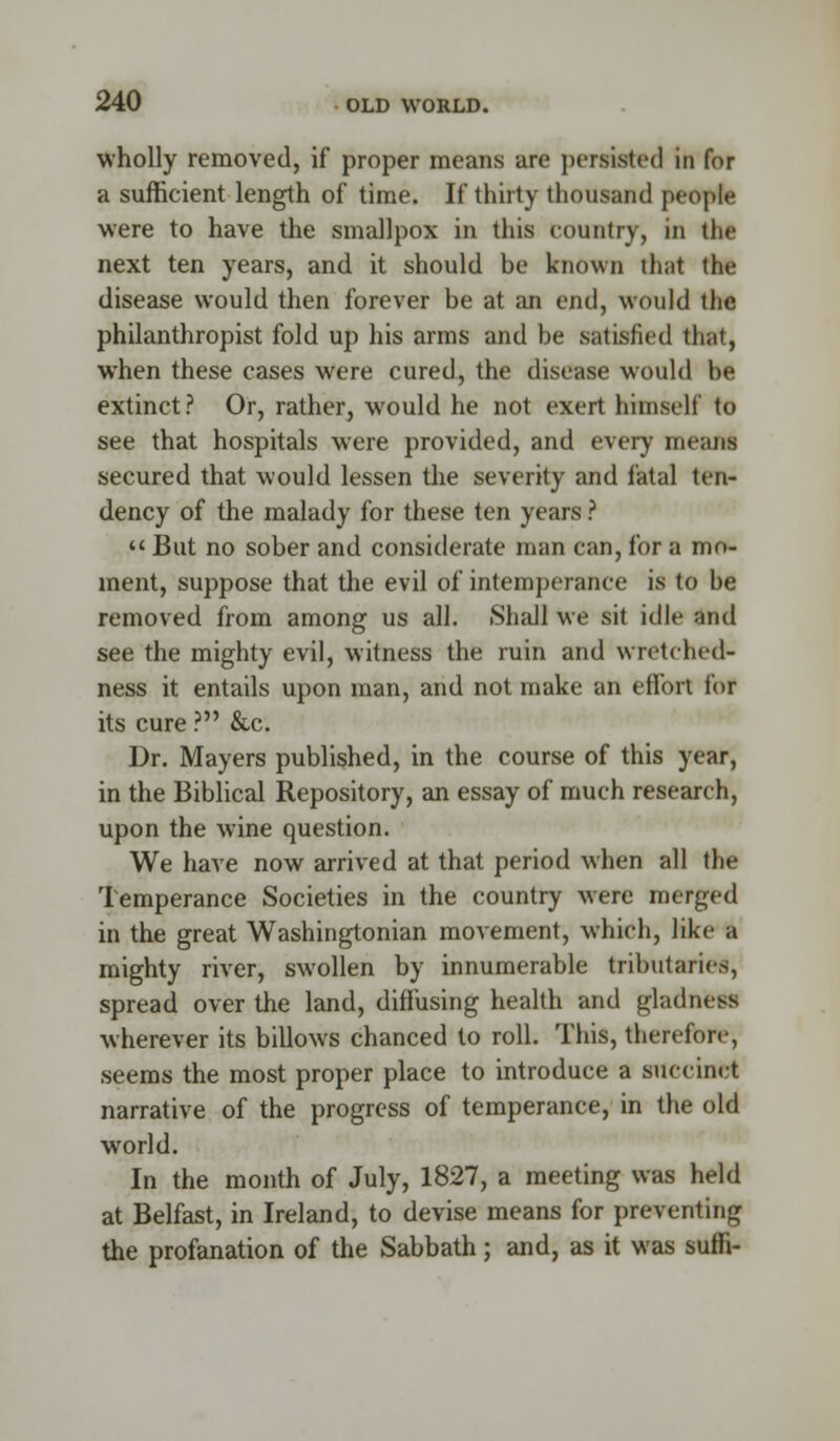 wholly removed, if proper means are persisted in for a sufficient length of time. If thirty thousand people were to have the smallpox in this country, in the next ten years, and it should be known that the disease would then forever be at an end, would the philanthropist fold up his arms and be satisfied that, when these cases were cured, the disease would be extinct ? Or, rather, would he not exert himself to see that hospitals w'ere provided, and every means secured that would lessen the severity and fatal ten- dency of the malady for these ten years ? '< But no sober and considerate man can, for a mo- ment, suppose that the evil of intemperance is to be removed from among us all. Shall we sit idle and see the mighty evil, witness the ruin and wretched- ness it entails upon man, and not make an effort for its cure ? &c. Dr. Mayers published, in the course of this year, in the Biblical Repository, an essay of much research, upon the wine question. We have now arrived at that period when all the Temperance Societies in the country were merged in the great Washingtonian movement, which, like a mighty river, swollen by innumerable tributaries, spread over the land, diffusing health and gladness wherever its billows chanced to roll. This, therefore, seems the most proper place to introduce a succinct narrative of the progress of temperance, in the old world. In the month of July, 1827, a meeting was held at Belfast, in Ireland, to devise means for preventing the profanation of the Sabbath; and, as it was sum-
