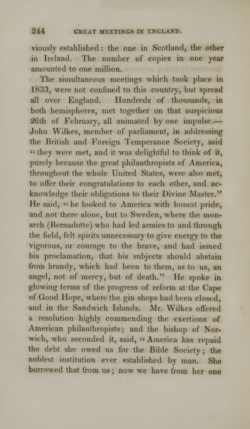 viously established: the one in Scotland, the Other in Ireland. The number of copies in one year amounted to one million. The simultaneous meetings which took place in 1833, were not confined to this country, but spread all over England. Hundreds of thousands, in both hemispheres, met together on that auspicious 26th of February, all animated by one impulse.— John Wilkes, member of parliament, in addressing the British and Foreign Temperance Society, said  they were met, and it was delightful to think of it, purely because the great philanthropists of America, throughout the whole United States, were also met, to offer their congratulations to each other, and ac- knowledge their obligations to their Divine Master. He said,  he looked to America with honest pride, and not there alone, but to Sweden, where the mon- arch (Bernadotte) who had led armies to and through the field, felt spirits unnecessary to give energy to the vigorous, or courage to the brave, and had issued his proclamation, that his subjects should abstain from brandy, which had been to them, as to us, an angel, not of mercy, but of death. He spoke in glowing terms of the progress of reform at the Cape of Good Hope, where the gin shops had been closed, and in the Sandwich Islands. Mr. Wilkes offered a resolution highly commending the exertions of American philanthropists; and the bishop of Nor- wich, who seconded it, said, « America has repaid the debt she owed us for the Bible Society; the noblest institution ever established by man. She borrowed that from us; now we have from her one