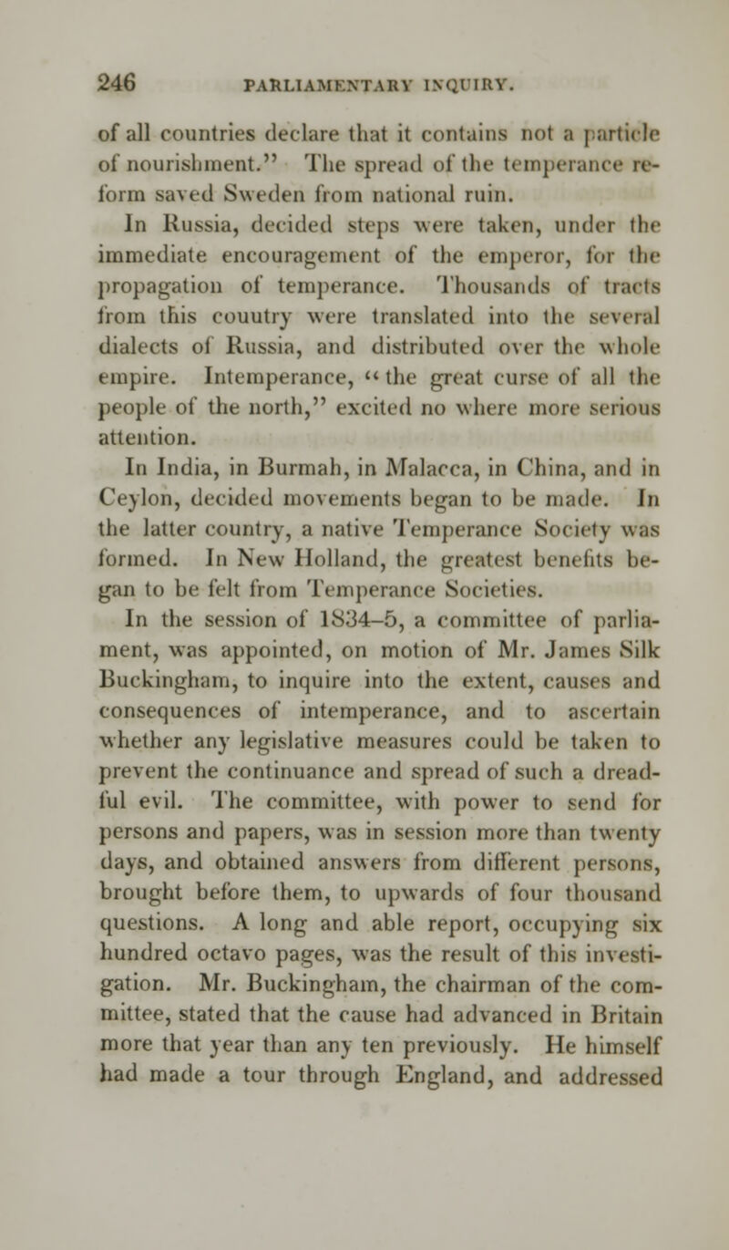 of all countries declare that it contains not a particle of nourishments The spread of the temperani form saved Sweden from national ruin. In Russia, decided steps were taken, under (lie immediate encouragement of the emperor, for the propagation of temperance. Thousands of tracts from this couutry were translated into the several dialects of Russia, and distributed over the whole empire. Intemperance, the great curse of all the people of the north, excited no where more serious attention. In India, in Burmah, in Malacca, in China, and in Ceylon, decided movements began to be made. In the latter country, a native Temperance Society was formed. In New Holland, the greatest benefits be- gan to be felt from Temperance Societies. In the session of 1834-5, a committee of parlia- ment, was appointed, on motion of Mr. James Silk- Buckingham, to inquire into the extent, causes and consequences of intemperance, and to ascertain whether any legislative measures could be taken to prevent the continuance and spread of such a dread- ful evil. The committee, with power to send for persons and papers, was in session more than twenty days, and obtained answers from different persons, brought before them, to upwards of four thousand questions. A long and able report, occupying six hundred octavo pages, was the result of this investi- gation. Mr. Buckingham, the chairman of the com- mittee, stated that the cause had advanced in Britain more that year than any ten previously. He himself had made a tour through England, and addressed