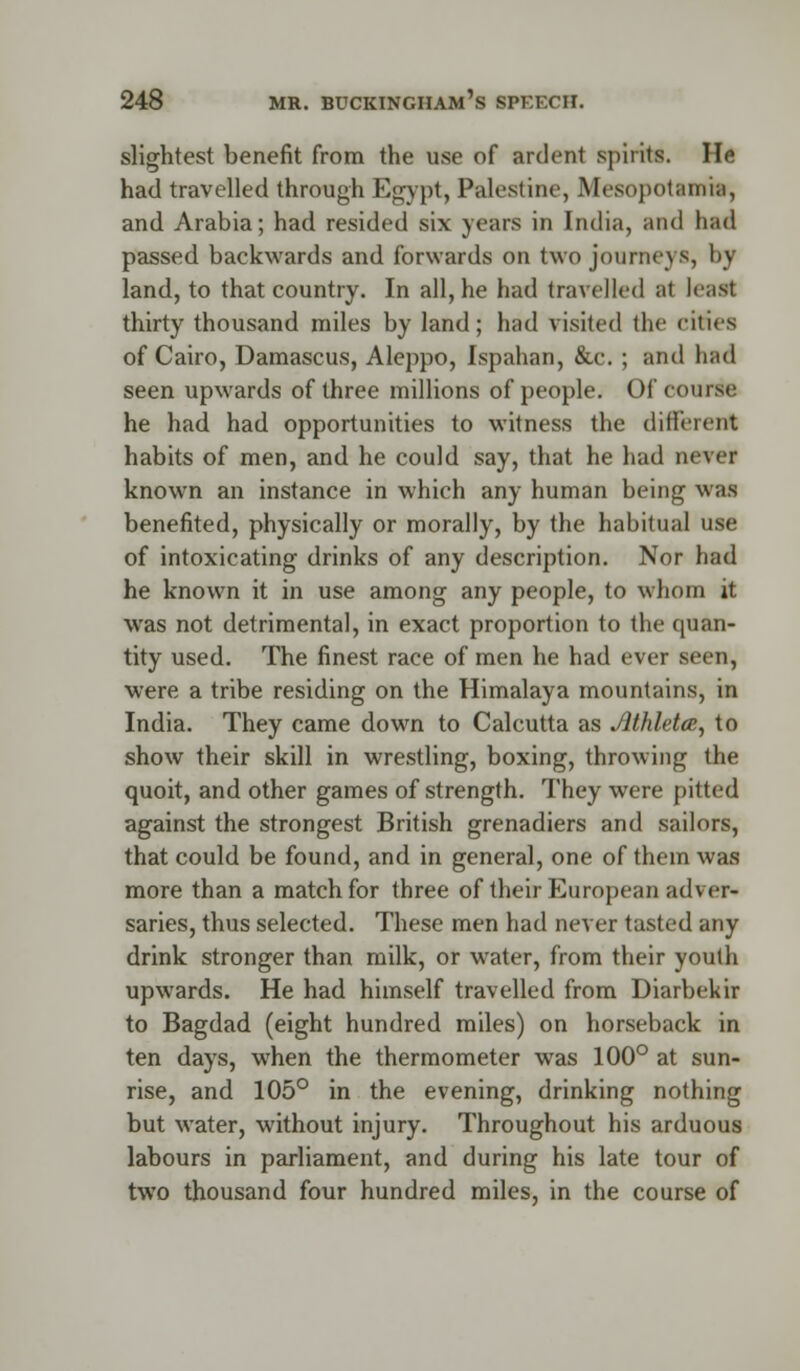 slightest benefit from the use of ardent spirits. He had travelled through Egypt, Palestine, Mesopotamia, and Arabia; had resided six years in India, and had passed backwards and forwards on two journeys, by land, to that country. In all, he had travelled at least thirty thousand miles by land; had visited the cities of Cairo, Damascus, Aleppo, Ispahan, &c. ; and had seen upwards of three millions of people. Of course he had had opportunities to witness the different habits of men, and he could say, that he had never known an instance in which any human being was benefited, physically or morally, by the habitual use of intoxicating drinks of any description. Nor had he known it in use among any people, to whom it was not detrimental, in exact proportion to the quan- tity used. The finest race of men he had ever seen, were a tribe residing on the Himalaya mountains, in India. They came down to Calcutta as Jlthleta, to show their skill in wrestling, boxing, throwing the quoit, and other games of strength. They were pitted against the strongest British grenadiers and sailors, that could be found, and in general, one of them was more than a match for three of their European adver- saries, thus selected. These men had never tasted any drink stronger than milk, or water, from their youth upwards. He had himself travelled from Diarbekir to Bagdad (eight hundred miles) on horseback in ten days, when the thermometer was 100° at sun- rise, and 105° in the evening, drinking nothing but water, without injury. Throughout his arduous labours in parliament, and during his late tour of two thousand four hundred miles, in the course of