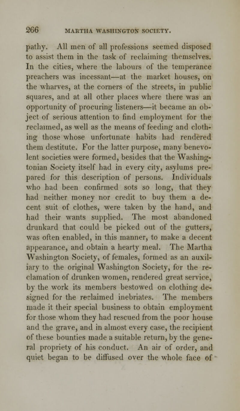 pathy. All men of all professions seemed disposed to assist them in the task of reclaiming themselves. In the cities, where the labours of the temperance preachers was incessant—at the market houses, on the wharves, at the corners of the streets, in public squares, and at all other places where there was an opportunity of procuring listeners—it became an ob- ject of serious attention to find employment for the reclaimed, as well as the means of feeding and cloth- ing those whose unfortunate habits had rendered them destitute. For the latter purpose, many benevo- lent societies were formed, besides that the Washing- tonian Society itself had in every city, asylums pre- pared for this description of persons. Individuals who had been confirmed sots so long, that they had neither money nor credit to buy them a de- cent suit of clothes, were taken by the hand, and had their wants supplied. The most abandoned drunkard that could be picked out of the gutters, was often enabled, in this manner, to make a decent appearance, and obtain a hearty meal. The Martha Washington Society, of females, formed as an auxil- iary to the original Washington Society, for the re- clamation of drunken women, rendered great service, by the work its members bestowed on clothing de- signed for the reclaimed inebriates. The members made it their special business to obtain employment for those whom they had rescued from the poor house and the grave, and in almost every case, the recipient of these bounties made a suitable return, by the gene- ral propriety of his conduct. An air of order, and quiet began to be diffused over the whole face of