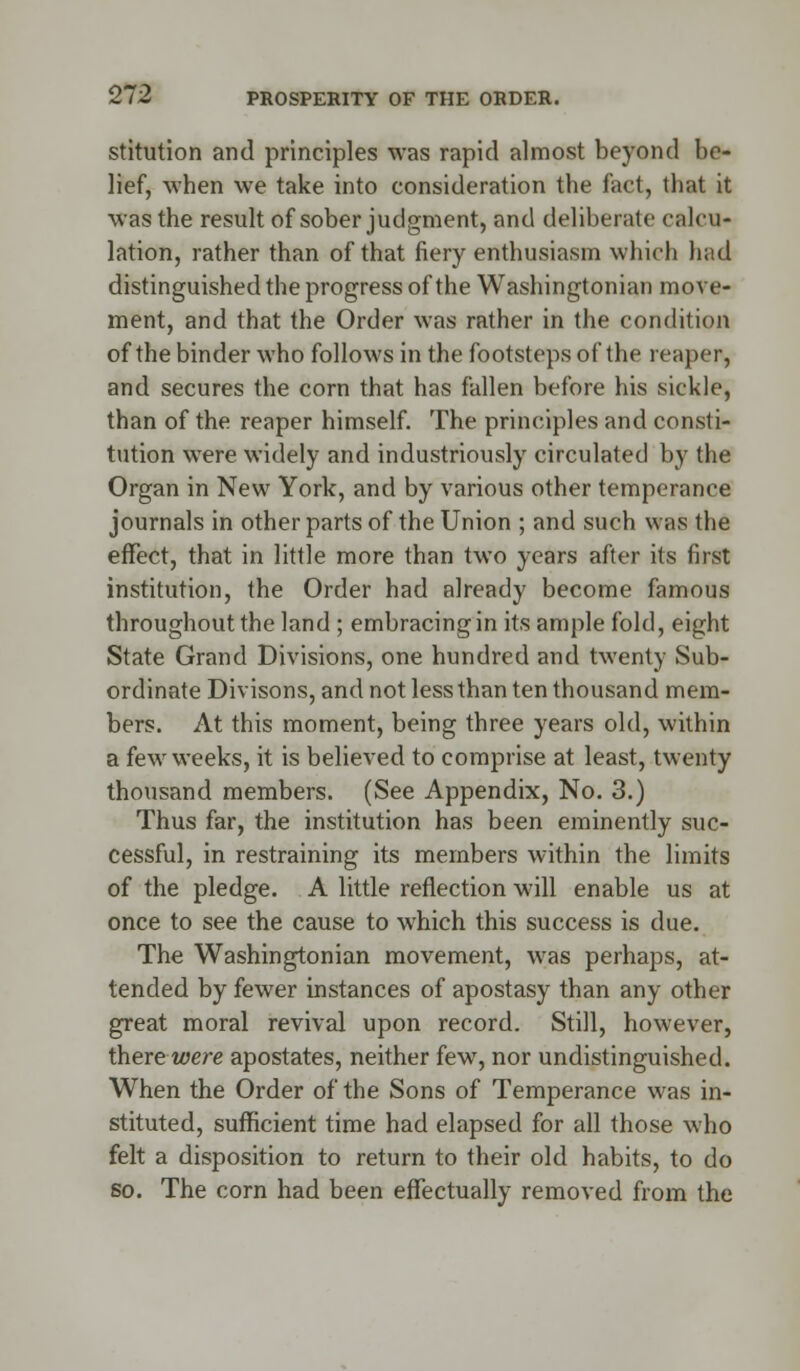 stitution and principles was rapid almost beyond be- lief, when we take into consideration the fact, that it was the result of sober judgment, and deliberate calcu- lation, rather than of that fiery enthusiasm which had distinguished the progress of the Washingtonian move- ment, and that the Order was rather in the condition of the binder who follows in the footsteps of the reaper, and secures the corn that has fallen before his sickle, than of the reaper himself. The principles and consti- tution were widely and industriously circulated by the Organ in New York, and by various other temperance journals in other parts of the Union ; and such was the effect, that in little more than two years after its first institution, the Order had already become famous throughout the land ; embracing in its ample fold, eight State Grand Divisions, one hundred and twenty Sub- ordinate Divisons, and not less than ten thousand mem- bers. At this moment, being three years old, within a few weeks, it is believed to comprise at least, twenty thousand members. (See Appendix, No. 3.) Thus far, the institution has been eminently suc- cessful, in restraining its members within the limits of the pledge. A little reflection wall enable us at once to see the cause to which this success is due. The Washingtonian movement, was perhaps, at- tended by fewer instances of apostasy than any other great moral revival upon record. Still, however, there were apostates, neither few, nor undistinguished. When the Order of the Sons of Temperance was in- stituted, sufficient time had elapsed for all those who felt a disposition to return to their old habits, to do so. The corn had been effectually removed from the