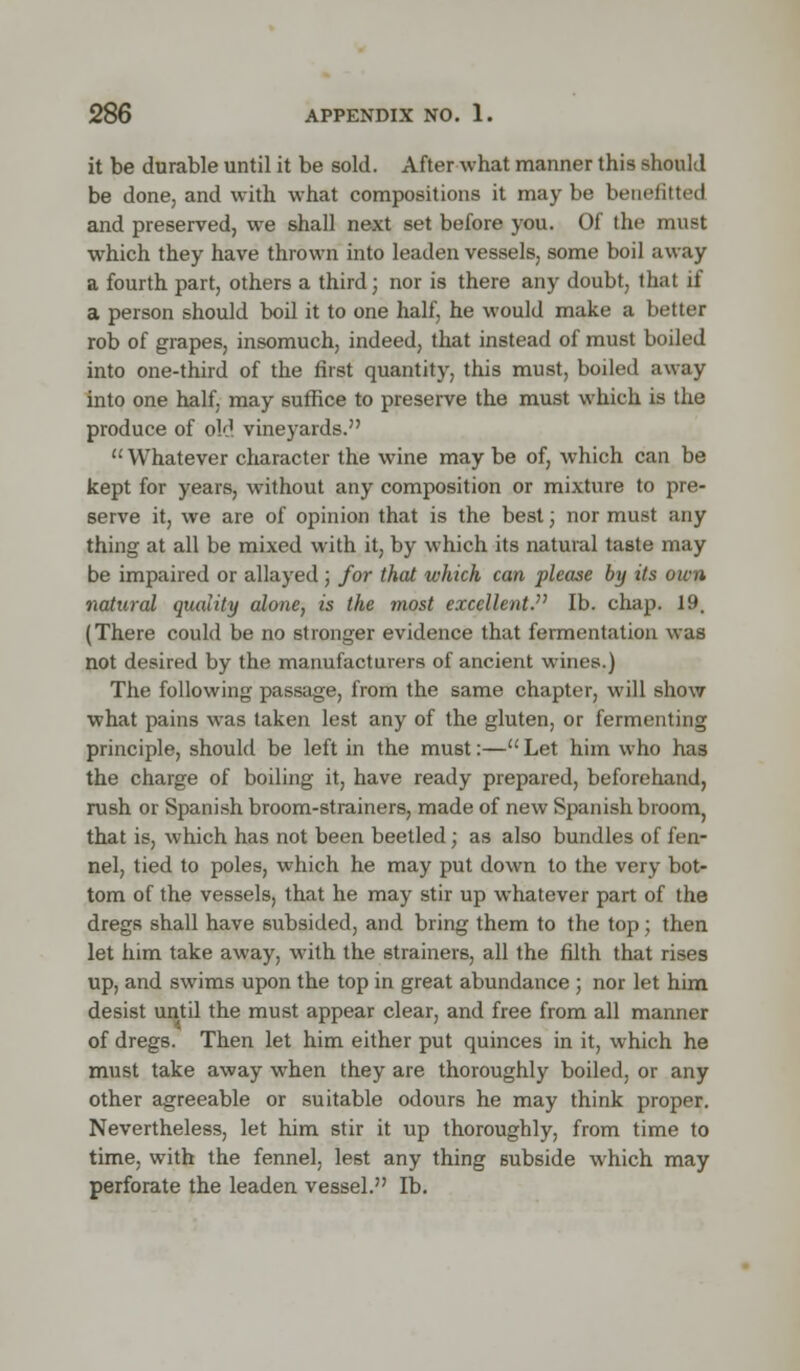 it be durable until it be sold. After what manner this should be done, and with what compositions it maybe benefitted and preserved, we shall next set before you. Of the must which they have thrown into leaden vessels, some boil away a fourth part, others a third; nor is there any doubt, that if a person should boil it to one half, he would make a better rob of grapes, insomuch, indeed, that instead of must boiled into one-third of the first quantity, this must, boiled away into one half, may suffice to preserve the must which is the produce of old vineyards. Whatever character the wine may be of, which can be kept for years, without any composition or mixture to pre- serve it, we are of opinion that is the best; nor must any thing at all be mixed with it, by which its natural taste may be impaired or allayed; for that which can please by its own natural quality alone, is the most excellent. lb. chap. 19. (There could be no stronger evidence that fermentation was not desired by the manufacturers of ancient wines.) The following passage, from the same chapter, will show what pains was taken lest any of the gluten, or fermenting principle, should be left in the must:— Let him who has the charge of boiling it, have ready prepared, beforehand, rush or Spanish broom-strainers, made of new Spanish broom, that is, which has not been beetled; as also bundles of fen- nel, tied to poles, which he may put down to the very bot- tom of the vessels, that he may stir up whatever part of the dregs shall have subsided, and bring them to the top; then let him take away, with the strainers, all the filth that rises up, and swims upon the top in great abundance ; nor let him desist until the must appear clear, and free from all manner of dregs. Then let him either put quinces in it, which he must take away when they are thoroughly boiled, or any other agreeable or suitable odours he may think proper. Nevertheless, let him stir it up thoroughly, from time to time, with the fennel, le6t any thing subside which may perforate the leaden vessel. lb.