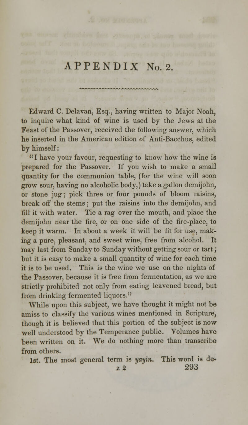 Edward C. Delavan, Esq., having written to Major Noah, to inquire what kind of wine is used by the Jews at the Feast of the Passover, received the following answer, which he inserted in the American edition of Anti-Bacchus, edited by himself:  I have your favour, requesting to know how the wine is prepared for the Passover. If you wish to make a small quantity for the communion table, (for the wine will soon grow sour, having no alcoholic body,) take a gallon demijohn, or stone jug; pick three or four pounds of bloom raisins, break off the stems; put the raisins into the demijohn, and fill it with water. Tie a rag over the mouth, and place the demijohn near the fire, or on one side of the fire-place, to keep it warm. In about a week it will be fit for use, mak- ing a pure, pleasant, and sweet wine, free from alcohol. It may last from Sunday to Sunday without getting sour or tart; but it is easy to make a small quantity of wine for each time it is to be used. This is the wine we use on the nights of the Passover, because it is free from fermentation, as we are strictly prohibited not only from eating leavened bread, but from drinking fermented liquors. While upon this subject, we have thought it might not be amiss to classify the various wines mentioned in Scripture, though it is believed that this portion of the subject is now well understood by the Temperance public. Volumes have been written on it. We do nothing more than transcribe from others. 1st. The most general term is yayin. This word is de« z2 293