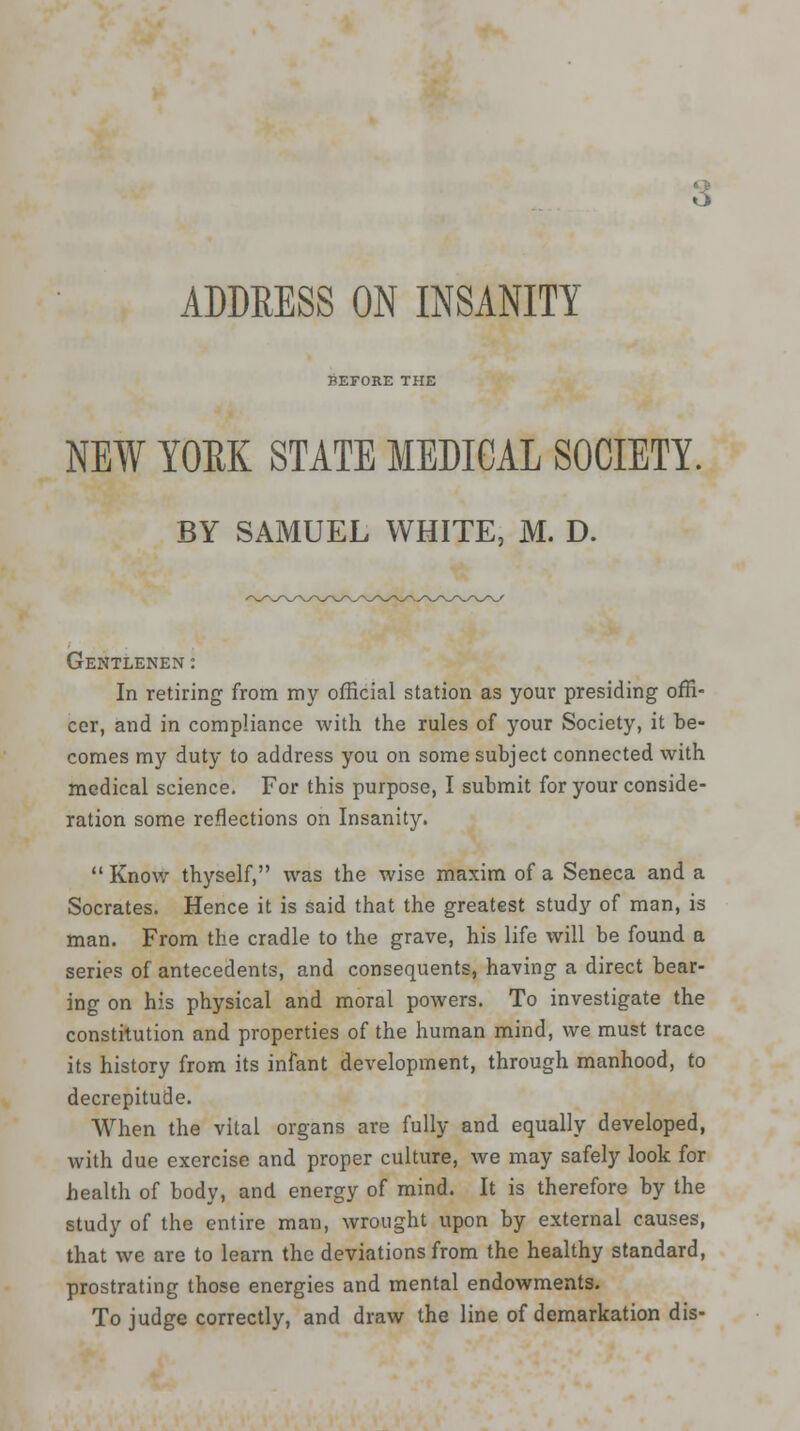 3 ADDRESS ON INSANITY BEFORE THE NEW YORK STATE MEDICAL SOCIETY. BY SAMUEL WHITE, M. D. Gentlenen: In retiring from my official station as your presiding offi- cer, and in compliance with the rules of your Society, it be- comes my duty to address you on some subject connected with medical science. For this purpose, I submit for your conside- ration some reflections on Insanity. Know thyself, was the wise maxim of a Seneca and a Socrates. Hence it is said that the greatest study of man, is man. From the cradle to the grave, his life will be found a series of antecedents, and consequents, having a direct bear- ing on his physical and moral powers. To investigate the constitution and properties of the human mind, we must trace its history from its infant development, through manhood, to decrepitude. When the vital organs are fully and equally developed, with due exercise and proper culture, we may safely look for health of body, and energy of mind. It is therefore by the study of the entire man, wrought upon by external causes, that we are to learn the deviations from the healthy standard, prostrating those energies and mental endowments. To judge correctly, and draw the line of demarkation dis-