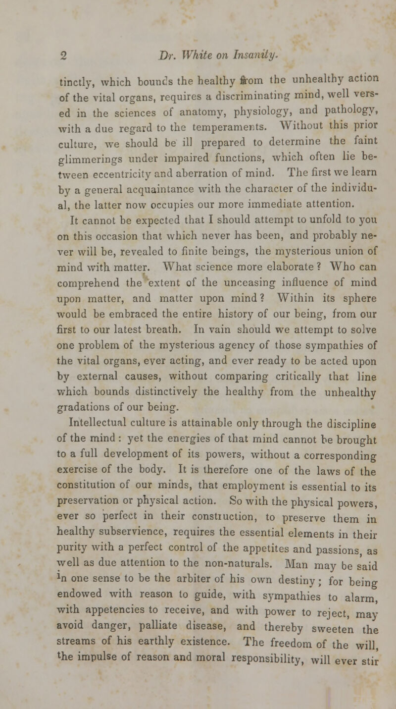 tinctly, which bounds the healthy from the unhealthy action of the vital organs, requires a discriminating mind, well vers- ed in the sciences of anatomy, physiology, and pathology, with a due regard to the temperaments. Without this prior culture, we should be ill prepared to determine the faint glimmerings under impaired functions, which often lie be- tween eccentricity and aberration of mind. The first we learn by a general acquaintance with the character of the individu- al, the latter now occupies our more immediate attention. It cannot be expected that I should attempt to unfold to you on this occasion that which never has been, and probably ne- ver will be, revealed to finite beings, the mysterious union of mind with matter. What science more elaborate ? Who can comprehend the extent of the unceasing influence of mind upon matter, and matter upon mind? Within its sphere would be embraced the entire history of our being, from our first to our latest breath. In vain should we attempt to solve one problem of the mysterious agency of those sympathies of the vital organs, ever acting, and ever ready to be acted upon by external causes, without comparing critically that line which bounds distinctively the healthy from the unhealthy gradations of our being. Intellectual culture is attainable only through the discipline of the mind : yet the energies of that mind cannot be brought to a full development of its powers, without a corresponding exercise of the body. It is therefore one of the laws of the constitution of our minds, that employment is essential to its preservation or physical action. So with the physical powers, ever so perfect in their construction, to preserve them in healthy subservience, requires the essential elements in their purity with a perfect control of the appetites and passions as well as due attention to the non-naturals. Man may be said ln one sense to be the arbiter of his own destiny ; for being endowed with reason to guide, with sympathies to alarm, with appetencies to receive, and with power to reject, may avoid danger, palliate disease, and thereby sweeten the streams of his earthly existence. The freedom of the will, the impulse of reason and moral responsibility, will ever stir