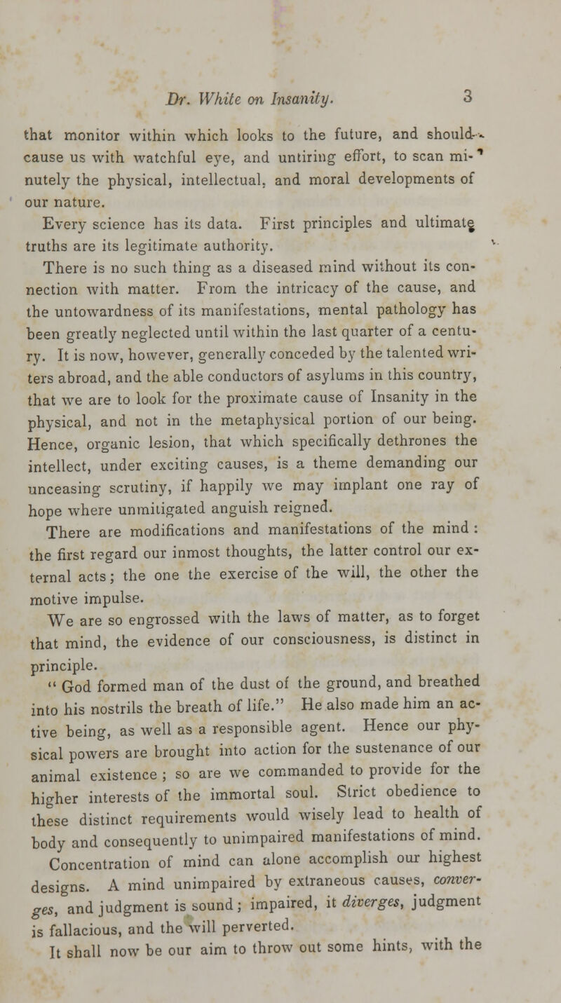 that monitor within which looks to the future, and should-- cause us with watchful eye, and untiring effort, to scan mi- ** nutely the physical, intellectual, and moral developments of our nature. Every science has its data. First principles and ultimate truths are its legitimate authority. There is no such thing as a diseased mind without its con- nection with matter. From the intricacy of the cause, and the untowardness of its manifestations, mental pathology has been greatly neglected until within the last quarter of a centu- ry. It is now, however, generally conceded by the talented wri- ters abroad, and the able conductors of asylums in this country, that we are to look for the proximate cause of Insanity in the physical, and not in the metaphysical portion of our being. Hence, organic lesion, that which specifically dethrones the intellect, under exciting causes, is a theme demanding our unceasing scrutiny, if happily we may implant one ray of hope where unmitigated anguish reigned. There are modifications and manifestations of the mind : the first regard our inmost thoughts, the latter control our ex- ternal acts; the one the exercise of the will, the other the motive impulse. We are so engrossed with the laws of matter, as to forget that mind, the evidence of our consciousness, is distinct in principle.  God formed man of the dust of the ground, and breathed into his nostrils the breath of life. He also made him an ac- tive being, as well as a responsible agent. Hence our phy- sical powers are brought into action for the sustenance of our animal existence ; so are we commanded to provide for the higher interests of the immortal soul. Strict obedience to these distinct requirements would wisely lead to health of body and consequently to unimpaired manifestations of mind. Concentration of mind can alone accomplish our highest designs. A mind unimpaired by extraneous causes, conver- ges, and judgment is sound; impaired, it diverges, judgment is fallacious, and the \vill perverted. It shall now be our aim to throw out some hints, with the