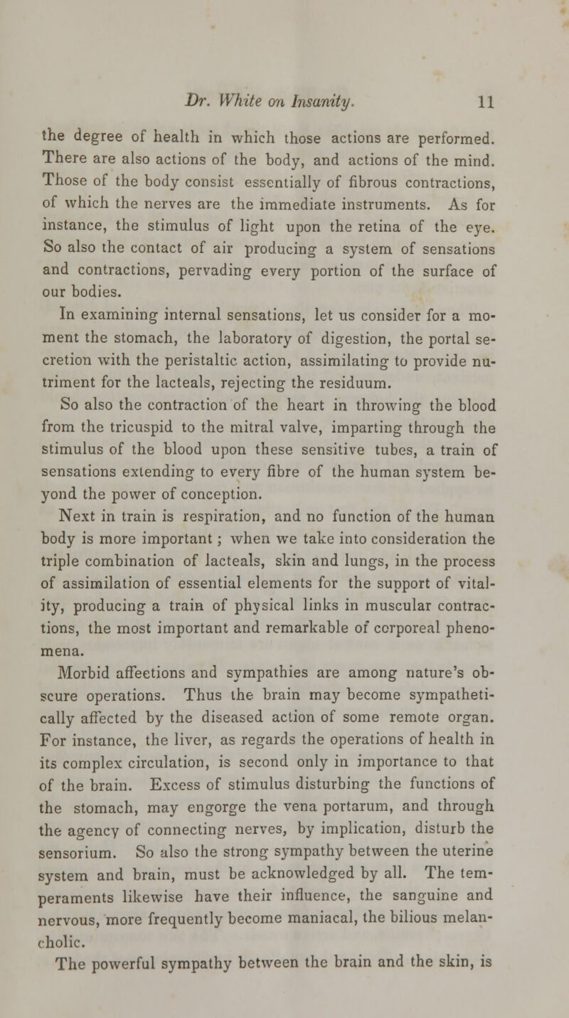 the degree of health in which those actions are performed. There are also actions of the body, and actions of the mind. Those of the body consist essentially of fibrous contractions, of which the nerves are the immediate instruments. As for instance, the stimulus of light upon the retina of the eye. So also the contact of air producing a system of sensations and contractions, pervading every portion of the surface of our bodies. In examining internal sensations, let us consider for a mo- ment the stomach, the laboratory of digestion, the portal se- cretion with the peristaltic action, assimilating to provide nu- triment for the lacteals, rejecting the residuum. So also the contraction of the heart in throwing the blood from the tricuspid to the mitral valve, imparting through the stimulus of the blood upon these sensitive tubes, a train of sensations extending to every fibre of the human system be- yond the power of conception. Next in train is respiration, and no function of the human body is more important; when we take into consideration the triple combination of lacteals, skin and lungs, in the process of assimilation of essential elements for the support of vital- ity, producing a train of physical links in muscular contrac- tions, the most important and remarkable of corporeal pheno- mena. Morbid affections and sympathies are among nature's ob- scure operations. Thus the brain may become sympatheti- cally affected by the diseased action of some remote organ. For instance, the liver, as regards the operations of health in its complex circulation, is second only in importance to that of the brain. Excess of stimulus disturbing the functions of the stomach, may engorge the vena portarum, and through the agency of connecting nerves, by implication, disturb the sensorium. So also the strong sympathy between the uterine system and brain, must be acknowledged by all. The tem- peraments likewise have their influence, the sanguine and nervous, more frequently become maniacal, the bilious melan- cholic. The powerful sympathy between the brain and the skin, is