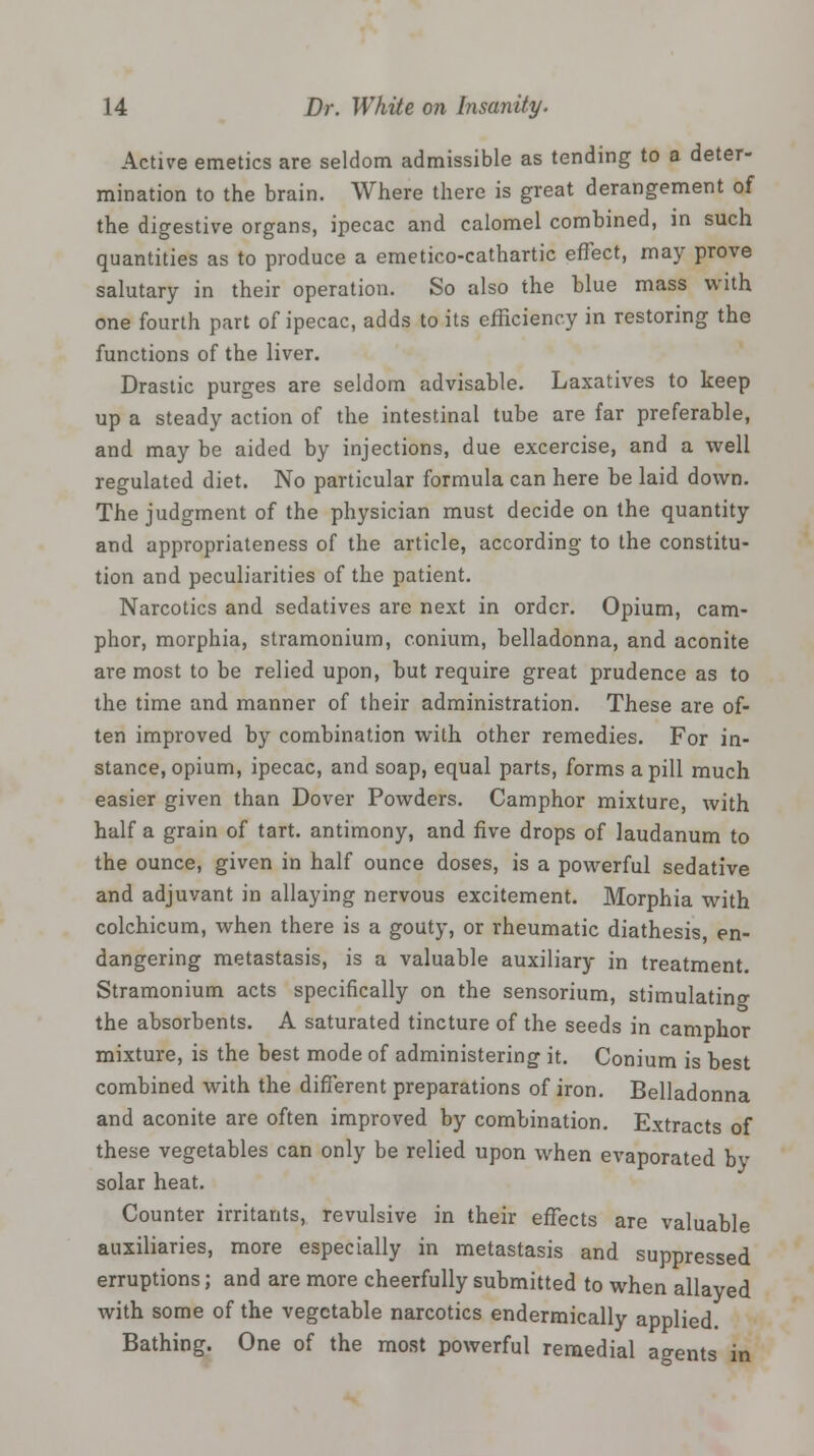 Active emetics are seldom admissible as tending to a deter- mination to the brain. Where there is great derangement of the digestive organs, ipecac and calomel combined, in such quantities as to produce a emetico-cathartic effect, may prove salutary in their operation. So also the blue mass with one fourth part of ipecac, adds to its efficiency in restoring the functions of the liver. Drastic purges are seldom advisable. Laxatives to keep up a steady action of the intestinal tube are far preferable, and may be aided by injections, due excercise, and a well regulated diet. No particular formula can here he laid down. The judgment of the physician must decide on the quantity and appropriateness of the article, according to the constitu- tion and peculiarities of the patient. Narcotics and sedatives are next in order. Opium, cam- phor, morphia, stramonium, conium, belladonna, and aconite are most to be relied upon, but require great prudence as to the time and manner of their administration. These are of- ten improved by combination with other remedies. For in- stance, opium, ipecac, and soap, equal parts, forms a pill much easier given than Dover Powders. Camphor mixture, with half a grain of tart, antimony, and five drops of laudanum to the ounce, given in half ounce doses, is a powerful sedative and adjuvant in allaying nervous excitement. Morphia with colchicum, when there is a gouty, or rheumatic diathesis, en- dangering metastasis, is a valuable auxiliary in treatment. Stramonium acts specifically on the sensorium, stimulating the absorbents. A saturated tincture of the seeds in camphor mixture, is the best mode of administering it. Conium is best combined with the different preparations of iron. Belladonna and aconite are often improved by combination. Extracts of these vegetables can only be relied upon when evaporated bv solar heat. Counter irritants, revulsive in their effects are valuable auxiliaries, more especially in metastasis and suppressed erruptions; and are more cheerfully submitted to when allayed with some of the vegetable narcotics endermically applied Bathing. One of the most powerful remedial agents in