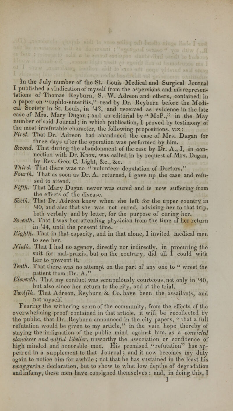 I published a vindication of myself from the aspersions and misrepresen- tations of Thomas Reyburn, S. W. Adreon and others, contained in a paper on tuphlo-enteritis, read by Dr. Reyburn before the Medi- cal Society in St. Louis, in '43, and received as evidence in the late case of Mrs. Mary Dugan ; and an editorial by  McP., in the May number of said Journal; in which publication, I proved by testimony of the most irrefutable character, the following propositions, viz : First. That Dr. Adreon had abandoned the case of Mrs. Dugan for three days after the operation was performed by him. Second. That during the abandonment of the case by Dr. A., I, in con- nection with Dr. Knox, was called in by request of Mrs. Dugan, by Rev. Geo. C. Light, &c, &c. Third. That there was no  volunteer deputation of Doctors. Fourth. That as soon as Dr. A. returned, I gave up the case and refu- sed to attend. Fifth. That Mary Dugan never was cured and is now suffering from the effects of the disease. Sixth. That Dr. Adreon knew when she left for the upper country in '40, and also that she was not cured, advising her to that trip, both verbaly and by letter, for the purpose of curing her. Seventh. That I was her attending physician from the time of her return in '44, until the present time. Eighth. That in that capacity, and in that alone, I invited medical men to see her. Ninth. That I had no agency, directly nor indirectly, in procuring the suit for mal-praxis, but on the contrary, did all I could with her to prevent it. Tenth. That there was no attempt on the part of any one to  wrest the patient from Dr. A. Eleventh. That my conduct was scrupulously courteous, not only in '40, but also since her return to the city, and at the trial. Twelfth. That Adreon, Reyburn & Co. have been the assailants, and not myself. Fearing the withering scorn of the community, from the effects of the overwhelming proof contained in that article, it will be recollected by the public, that Dr. Reyburn announced in the city papers,  that a full refutation would be given to my article, in the vain hope thereby of staying the indignation of the public mind against him, as a convicted slanderer and wilful libeller, unworthy the association or confidence of high minded and honorable men. His promised refutation has ap- peared in a supplement to that Journal; and it now becomes my duty again to notice him for awhile ; not that he has sustained in the least his swaggering declaration, but to show to what low depths of degradation and infamy, these men have consigned themselves : and, in doing this, I