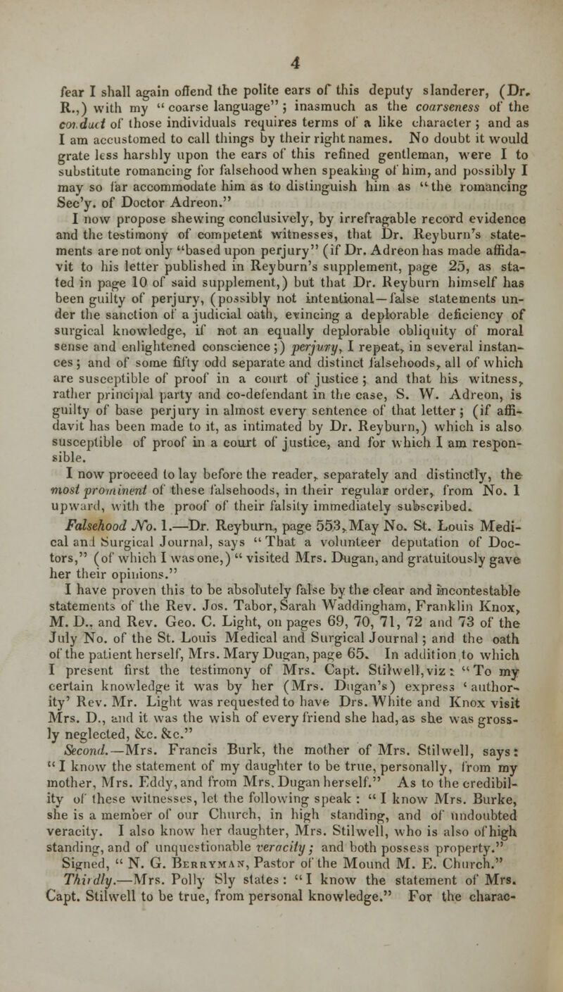fear I shall again offend the polite ears of this deputy slanderer, (Dr, R.,) with my  coarse language j inasmuch as the coarseness of the coi.duct of those individuals requires terms of a like character ; and as I am accustomed to call things by their right names. No doubt it would grate less harshly upon the ears of this refined gentleman, were I to substitute romancing for falsehood when speaking of him, and possibly I may so far accommodate him as to distinguish him as the romancing Sec'y. of Doctor Adreon. I now propose shewing conclusively, by irrefragable record evidence and the testimony of competent witnesses, that Dr. ReyburnTs state- ments are not only based upon perjury (if Dr. Adreon has made affida- vit to his letter published in Reyburn's supplement, page 25, as sta- ted in page 10 of said supplement,) but that Dr. Reyburn himself has been guilty of perjury, (possibly not intentional—false statements un- der the sanction of a judicial oath, evincing a deplorable deficiency of surgical knowledge, if not an equally deplorable obliquity of moral sense and enlightened conscience;) perjury, I repeat,, in several instan- ces ; and of some fifty odd separate and distinct falsehoods,, all of which are susceptible of proof in a court of justice ; and that his witness,, rather principal party and co-defendant in the case, S. W. Adreon, is guilty of base perjury in almost every sentence of that letter; (if affi- davit has been made to it, as intimated by Dr. Reyburn,) which is also susceptible of proof in a court of justice, and for which I am respon- sible. I now proceed to lay before the reader,, separately and distinctly, the most prominent of these falsehoods, in their regular order, from No. 1 upward, with the proof of their falsity immediately subscribed. Falsehood No. 1.—Dr. Reyburn, page 55.3>May No. St. Louis Medi- cal an I Surgical Journal, says That a volunteer deputation of Doc- tors, (of which I wasone,)  visited Mrs. Dugan, and gratuitously gave her their opinions. I have proven this to be absolutely false by the clear and incontestable statements of the Rev. Jos. Tabor, Sarah Waddingham, Franklin Knox, M. D., and Rev. Geo. C. Light, on pages 69, 70, 71, 72 and 73 of the July No. of the St. Louis Medical and Surgical Journal; and the oath of the patient herself, Mrs. Mary Dugan, page 65. In addition to which I present first the testimony of Mrs. Capt. Stilwell, viz 5 To my certain knowledge it was by her (Mrs. Dugan's) express 'author- ity' Rev. Mr. Light was requested to have Drs. White and Knox visit Mrs. D., and it was the wish of every friend she had, as she was gross- ly neglected, &c. &c. Second.—Mrs. Francis Burk, the mother of Mrs. Stilwell, says:  I know the statement of my daughter to be true, personally, from my mother, Mrs. Fddy, and from Mrs. Dugan herself. As to the credibil- ity of these witnesses, let the following speak :  I know Mrs. Burke, she is a member of our Church, in high standing, and of undoubted veracity. I also know her daughter, Mrs. Stilwell, who is also of high standing, and of unquestionable veracity; and both possess property. Signed,  N. G. Berryman, Pastor of the Mound M. E. Church. Thirdly.—Mrs. Polly Sly stales: I know the statement of Mrs. Capt. Stilwell to be true, from personal knowledge. For the charac-