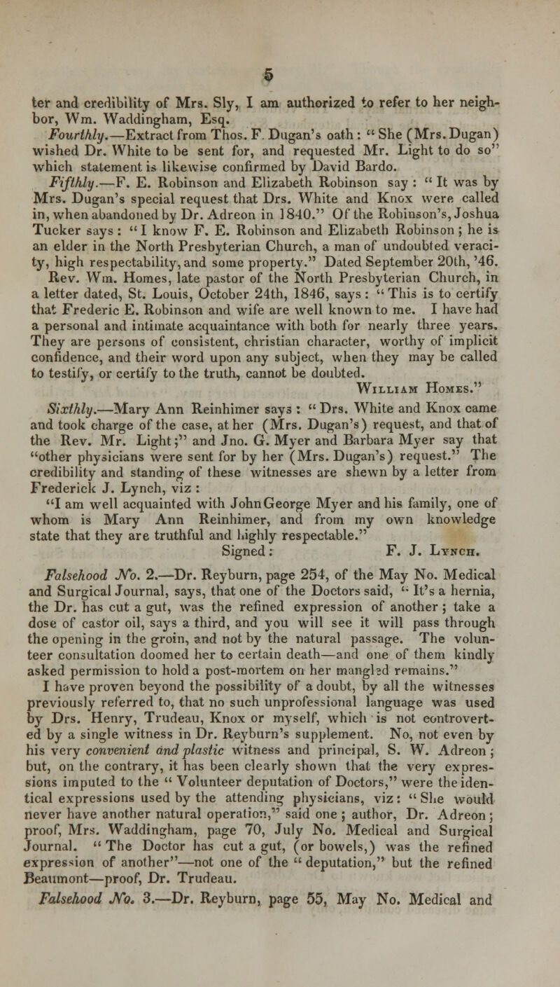 ter and credibility of Mrs. Sly, I am authorized to refer to her neigh- bor, Wm. Waddingham, Esq. Fourthly.—Extract from Thos. F. Dugan's oath :  She (Mrs.Dugan) wished Dr. White to be sent for, and requested Mr. Light to do so which statement is likewise confirmed by David Bardo. Fifthly.—F. E. Robinson and Elizabeth Robinson say :  It was by Mrs. Dugan's special request that Drs. White and Knox were called in, when abandoned by Dr. Adreon in 1840. Of the Robinson's, Joshua Tucker says: I know F. E. Robinson and Elizabeth Robinson; he is an elder in the North Presbyterian Church, a man of undoubted veraci- ty, high respectability, and some property. Dated September 20th,'46. Rev. Wm. Homes, late pastor of the North Presbyterian Church, in a letter dated, St. Louis, October 24th, 1846, says: This is to certify that Frederic E. Robinson and wife are well known to me. I have had a personal and intimate acquaintance with both for nearly three years. They are persons of consistent, christian character, worthy of implicit confidence, and their word upon any subject, when they may be called to testily, or certify to the truth, cannot be doubted. William Homes. Sixthly.—Mary Ann Reinhimer says :  Drs. White and Knox came and took charge of the case, at her (Mrs. Dugan's) request, and that of the Rev. Mr. Light; and Jno. G. Myer and Barbara Myer say that other physicians were sent for by her (Mrs. Dugan's) request. The credibility and standing of these witnesses are shewn by a letter from Frederick J. Lynch, viz : I am well acquainted with John George Myer and his family, one of whom is Mary Ann Reinhimer, and from my own knowledge state that they are truthful and highly respectable. Signed : F. J. Lynch. Falsehood JVb. 2.—Dr. Reyburn, page 254, of the May No. Medical and Surgical Journal, says, that one of the Doctors said,  It's a hernia, the Dr. has cut a gut, was the refined expression of another ; take a dose of castor oil, says a third, and you will see it will pass through the opening in the groin, and not by the natural passage. The volun- teer consultation doomed her to certain death—and one of them kindly asked permission to hold a post-mortem on her manghd remains. I have proven beyond the possibility of a doubt, by all the witnesses previously referred to, that no such unprofessional language was used by Drs. Henry, Trudeau, Knox or myself, which is not controvert- ed by a single witness in Dr. Reyburn's supplement. No, not even by his very convenient and plastic witness and principal, S. W. Adreon; but, on the contrary, it has been clearly shown that the very expres- sions imputed to the  Volunteer deputation of Doctors, were the iden- tical expressions used by the attending physicians, viz:  She would never have another natural operation,''' said one ; author, Dr. Adreon; proof, Mrs. Waddingham, page 70, July No. Medical and Surgical Journal. The Doctor has cut a gut, (or bowels,) was the refined expression of another—not one of the  deputation, but the refined Beaumont—proof, Dr. Trudeau. Falsehood JVo. 3.—Dr. Reyburn, page 55, May No. Medical and