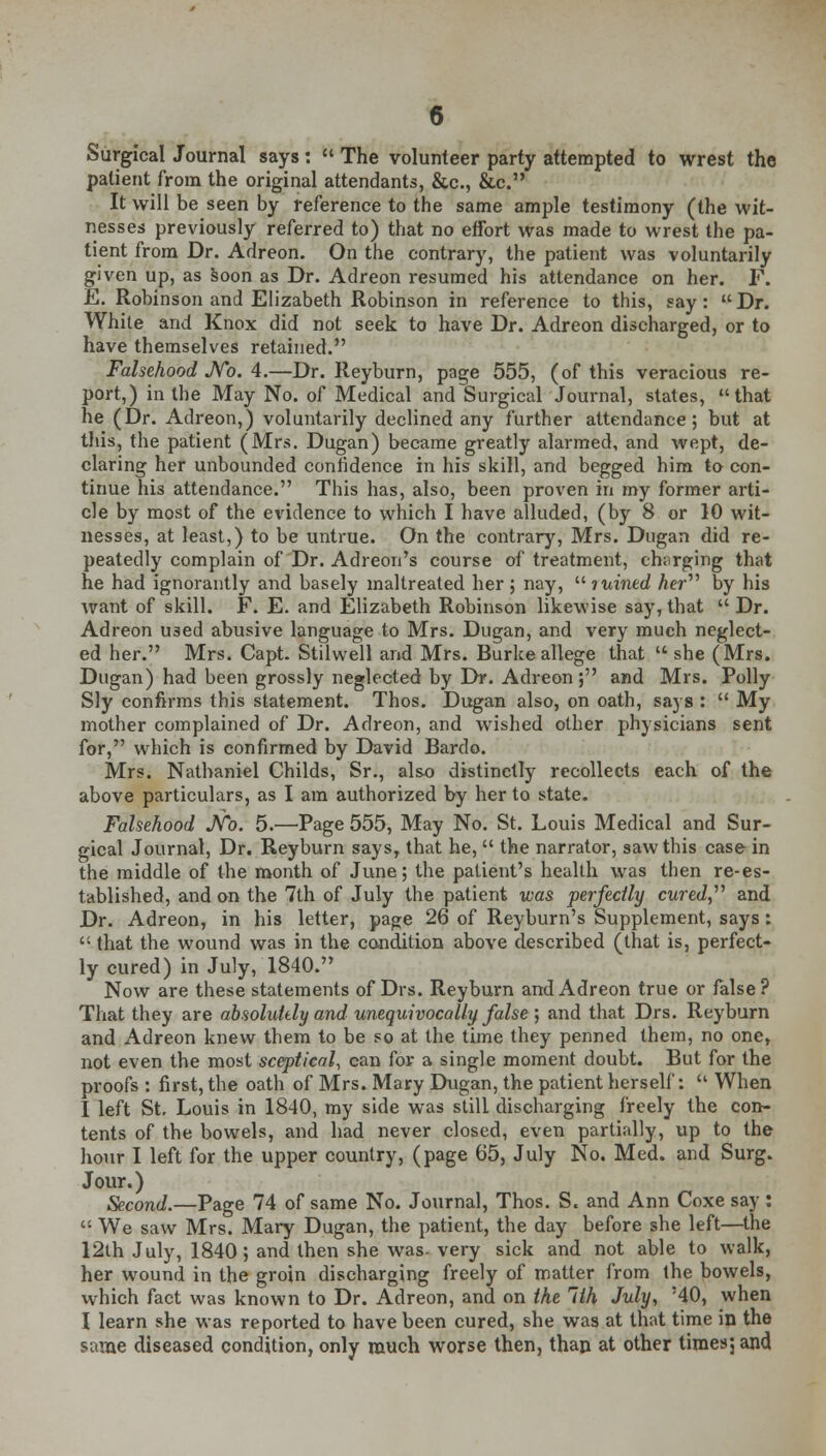 Surgical Journal says:  The volunteer party attempted to wrest the patient from the original attendants, &c., &c. It will be seen by reference to the same ample testimony (the wit- nesses previously referred to) that no effort was made to wrest the pa- tient from Dr. Adreon. On the contrary, the patient was voluntarily given up, as soon as Dr. Adreon resumed his attendance on her. F. E. Robinson and Elizabeth Robinson in reference to this, say: Dr. While and Knox did not seek to have Dr. Adreon discharged, or to have themselves retained. Falsehood No. 4.—Dr. Reyburn, page 555, (of this veracious re- port,) in the May No. of Medical and Surgical Journal, states, that he (Dr. Adreon,) voluntarily declined any further attendance; but at this, the patient (Mrs. Dugan) became greatly alarmed, and wept, de- claring her unbounded confidence in his skill, and begged him to con- tinue his attendance. This has, also, been proven in my former arti- cle by most of the evidence to which I have alluded, (by 8 or 10 wit- nesses, at least,) to be untrue. On the contrary, Mrs. Dugan did re- peatedly complain of Dr. Adreon's course of treatment, charging that he had ignorantly and basely maltreated her ; nay,  luined her by his want of skill. F. E. and Elizabeth Robinson likewise say, that  Dr. Adreon used abusive language to Mrs. Dugan, and very much neglect- ed her. Mrs. Capt Stilwell and Mrs. Burke allege that  she (Mrs. Dugan) had been grossly neglected by Dr. Adreon; and Mrs. Polly Sly confirms this statement. Thos. Dugan also, on oath, sa} s :  My mother complained of Dr. Adreon, and wished other physicians sent for, which is confirmed by David Bardo. Mrs. Nathaniel Childs, Sr., also distinctly recollects each of the above particulars, as I am authorized by her to state. Falsehood No. 5.—Page 555, May No. St. Louis Medical and Sur- gical Journal, Dr. Reyburn says, that he,  the narrator, saw this case in the middle of the month of June; the patient's health was then re-es- tablished, and on the 7th of July the patient was perfectly cured, and Dr. Adreon, in his letter, page 26 of Reyburn's Supplement, says:  that the wound was in the condition above described (that is, perfect- ly cured) in July, 1840. Now are these statements of Drs. Reyburn and Adreon true or false? That they are absolutely and unequivocally false ; and that Drs. Reyburn and Adreon knew them to be so at the time they penned them, no one, not even the most sceptical, can for a single moment doubt. But for the proofs : first, the oath of Mrs. Mary Dugan, the patient herself:  When I left St. Louis in 1840, my side was still discharging freely the con- tents of the bowels, and had never closed, even partially, up to the hour I left for the upper country, (page 65, July No. Med. and Surg. Jour.) Second.—Page 74 of same No. Journal, Thos. S. and Ann Coxe say : '! We saw Mrs. Mary Dugan, the patient, the day before she left—the 12th July, 1840; and then she was- very sick and not able to walk, her wound in the groin discharging freely of matter from the bowels, which fact was known to Dr. Adreon, and on the lih July, '40, when I learn she was reported to have been cured, she was at that time in the same diseased condition, only much worse then, than at other times; and