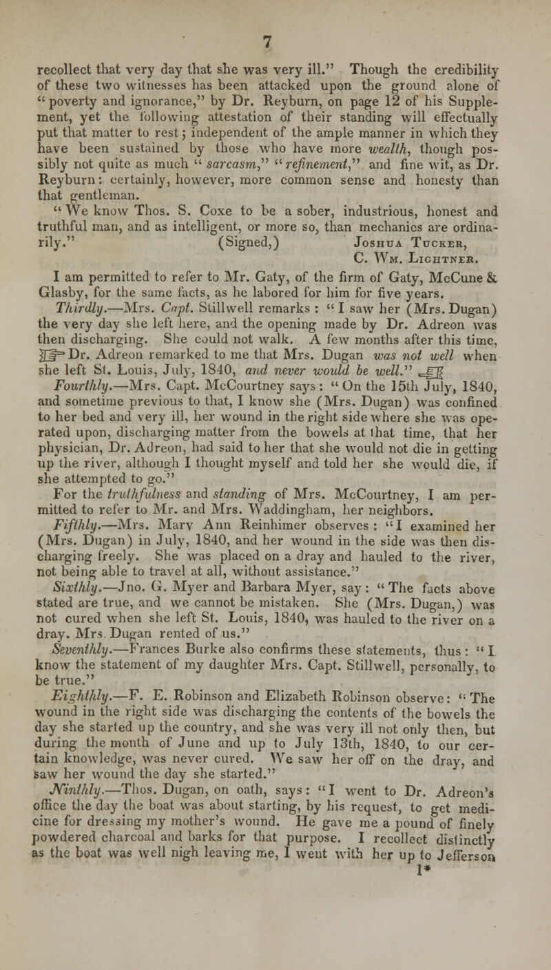 recollect that very day that she was very ill. Though the credibility of these two witnesses has been attacked upon the ground alone of  poverty and ignorance, by Dr. Reyburn, on page 12 of his Supple- ment, yet the following attestation of their standing will effectually put that matter to rest; independent of the ample manner in which they have been sustained by those who have more wealth, though pos- sibly not quite as much  sarcasm,'1'' refinement, and line wit, as Dr. Reyburn: certainly, however, more common sense and honesty than that gentleman.  We know Thos. S. Coxe to be a sober, industrious, honest and truthful man, and as intelligent, or more so, than mechanics are ordina- rily. (Signed,) Joshua Tucker, C. Wm. Lightner. I am permitted to refer to Mr. Gaty, of the firm of Gaty, McCune & Glasby, for the same facts, as he labored for him for five years. Thirdly.—Mrs. Cnpt. Stillwell remarks : I saw her (Mrs.Dugan) the very day she left here, and the opening made by Dr. Adreon was then discharging. She could not walk. A few months after this time, ^£f=Dr. Adreon remarked to me that Mrs. Dugan was not well when she left Si. Louis, July, 1840, and never would be well. «=gg Fourthly.—Mrs. Capt. McCourtney says: On the 15th July, 1840, and sometime previous to that, I know she (Mrs. Dugan) was confined to her bed and very ill, her wound in the right side where she was ope- rated upon, discharging matter from the bowels at lhat time, that her physician, Dr. Adreon, had said to her that she would not die in getting up the river, although I thought myself and told her she would die, if she attempted to go. For the truthfulness and standing of Mrs. McCourtney, I am per- mitted to refer to Mr. and Mrs. Waddingham, her neighbors. Fifthly.—Mrs. Mary Ann Reinhimer observes: I examined her (Mrs. Dugan) in July, 1840, and her wound in the side was then dis- charging freely. She was placed on a dray and hauled to the river, not being able to travel at all, without assistance. Sixthly.—Jno. G. Myer and Barbara Myer, say :  The facts above stated are true, and we cannot be mistaken. She (Mrs. Dugan,) was not cured when she left St. Louis, 1840^ was hauled to the river on a dray. Mrs.Dugan rented of us. Seventhly.—Frances Burke also confirms these statements, thus :  I know the statement of my daughter Mrs. Capt. Stillwell, personally, to be true. Eighthly.—F. E. Robinson and Elizabeth Robinson observe:  The wound in the right side was discharging the contents of the bowels the day she started up the country, and she was very ill not only then, but during the month of June and up to July 13th, 1840, to our cer- tain knowledge, was never cured. We saw her off on the dray, and saw her wound the day she started. JVinthly.—Thos. Dugan, on oath, says: I went to Dr. Adreon's office the day the boat was about starting, by his request, to get medi- cine for dressing my mother's wound. He gave me a pound of finely powdered charcoal and barks for that purpose. I recollect distinctly as the boat was well nigh leaving me, I went with her up to Jefferson 1*