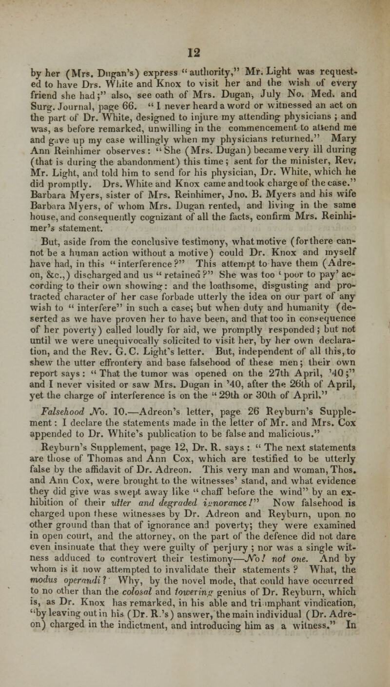 by her (Mrs. Dugan's) express authority, Mr. Light was request- ed to have Drs. White and Knox to visit her and the wish of every friend she had; also, see oath of Mrs. Dugan, July No. Med. and Surg. Journal, page 66.  I never heard a Word or witnessed an act on the part of Dr. White, designed to injure my attending physicians ; and was, as before remarked, unwilling in the commencement to attend me and gave up my case willingly when my physicians returned. Mary Ann Reinhimer observes: She (Mrs. Dugan) became very ill during (that is during the abandonment) this time; sent for the minister, Rev. Mr. Light, and told him to send for his physician, Dr. White, which he did promptly. Drs. White and Knox came and took charge of the case. Barbara Myers, sister of Mrs. Reinhimer, Jno. B. Myers and his wife Barbara Myers, of whom Mrs. Dugan rented, and living in the same house, and consequently cognizant of all the facts, confirm Mrs. Reinhi- mer's statement. But, aside from the conclusive testimony, what motive (for there can- not be a human action without a motive) could Dr. Knox and myself have had, in this interference? This attempt to have them (Adre- on, &c.,) discharged and us  retained ? She was too ' poor to pay' ac- cording to their own showing: and the loathsome, disgusting and pro- tracted character of her case forbade utterly the idea on our part of any wish to  interfere in such a case; but when duty and humanity (de- serted as we have proven her to have been, and that too in consequence of her poverty) called loudly for aid, we promptly responded; but not until we were unequivocally solicited to visit her, by her own declara- tion, and the Rev. G. C. Light's letter. But, independent of all this, to shew the utter effrontery and base falsehood of these men; their own report says:  That the tumor was opened on the 27th April, '40; and I never visited or saw Mrs. Dugan in MO, after the 26th of April, yet the charge of interference is on the  29th or 30th of April. Falsehood JVb. 10.—Adreon's letter, page 26 Reyburn's Supple- ment : I declare the statements made in the letter of Mr. and Mrs. Cox appended to Dr. White's publication to be false and malicious. Reyburn's Supplement, page 12, Dr. R. says :  The next statements are those of Thomas and Ann Cox, which are testified to be utterly false by the affidavit of Dr. Adreon. This very man and woman, Thos. and Ann Cox, were brought to the witnesses' stand, and what evidence they did give was swept away like  chaff before the wind by an ex- hibition of their utter and degraded iunoranceV Now falsehood is charged upon these witnesses by Dr. Adreon and Reyburn, upon no other ground than that of ignorance and poverty; they were examined in open court, and the attorney, on the part of the defence did not dare even insinuate that they were guilty of perjury ; nor was a single wit- ness adduced to controvert their testimony—JVb/ not one. And by whom is it now attempted to invalidate their statements ? What, the modus operandil Why, by the novel mode, that could have occurred to no other than the colosal and lowering genius of Dr. Reyburn, which is, as Dr. Knox has remarked, in his able and triumphant vindication, by leaving out in his (Dr. R.'s) answer, the main individual (Dr. Adre- on) charged in the indictment, and introducing him as a witness. In