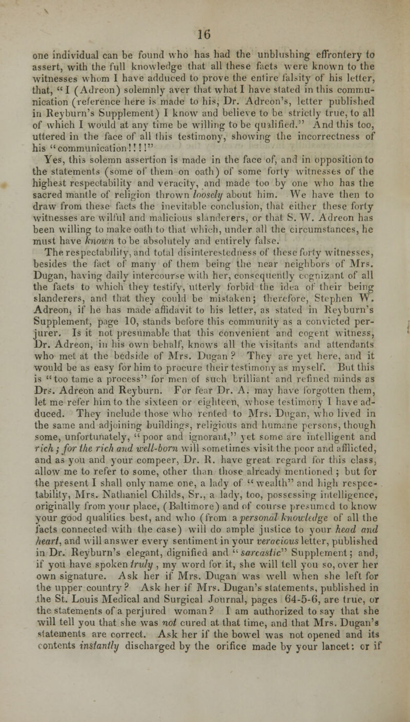 one individual can be found who has had the unblushing effrontery to assert, with the full knowledge that all these facts were known to the witnesses whom I have adduced to prove the entire falsity of his letter, that, I (Adreon) solemnly aver that what I have slated in this commu- nication (reference here is made to his, Dr. Adreon's, letter published in Reyburn's Supplement) I know and believe to be strictly true, to all of which I would at any time be willing to be qualified. And this too, uttered in the face of all (bis testimony, showing the incorrectness of his  communication!!!! Yes, this solemn assertion is made in the face of, and in opposition to the statements (some of them on oath) of some forty witnesses of the highest respectability and veracity, and made too by one who has the sacred mantle of religion thrown loosely about him. We have then to draw from these facts the inevitable conclusion, that either these forty witnesses are wilful and malicious slanderers, or that S. W. Adreon has been willing to make oath to that which, under all the circumstances, he must have known to be absolutely and entirely false. The respectability, and total disinterestedness of these forty witnesses, besides the fact of many of them being the near neighbors of Mrs. Dugan, having daily intercourse with her, consequently ecgnizant of all the facts to which they testily, utterly forbid the idea of their being slanderers, and that they could be mistaken; therefore, Stephen W. Adreon, if he has made affidavit to his letter, as stated in Reyburn's Supplement, page 10, stands before this community as a convicted per- jurer. Is it not presumable that this convenient and cogent witness, Dr. Adreon, in his own behalf, knows all the visitants and attendants who met at the bedside of Mrs. Dugan ? They are yet here, and it would be as easy for him to procure their testimony as myself. But this is too tame a process for men of such brilliant and refined minds as Drs. Adreon and Reyburn. For fear Dr. A. may have forgotten them, let me refer him to the sixteen or eighteen, whose testimony 1 have ad- duced. They include those who rented to Mrs. Dugan, who lived in the same and adjoining buildings, religious and humane persons, though some, unfortunately,  poor and ignorant, yet some are intelligent and rich; for the rich and well-born will sometimes visit the poor and afflicted, and as you and your compeer, Dr. R. have great regard for this class, allow me to refer to some, other than those already mentioned ; but for the present I shall only name one, a lady of wealth and high respec- tability, Mrs. Nathaniel Childs, Sr., a lady, too, possessing intelligence, originally from your place, (Baltimore) and of course presumed to know your good qualities best, and who (from & personal knowledge of all the facts connected with the case) will do ample justice to your head and heart, and will answer every sentiment in your veracious letter, published in Dr. Reyburn's elegant, dignified and  sarcastic Supplement; and, if you have spoken iruly , my word for it, she will tell you so, over her own signature. Ask her if Mrs. Dugan was well when she left for the upper country? Ask her if Mrs. Dugan's statements, published in the St. Louis Medical and Surgical Journal, pages 64-5-0, are true, or the statements of a perjured woman? I am authorized to say that she will tell you that she was not cured at that time, and that Mrs. Dugan's statements are correct. Ask her if the bowel was not opened and its contents instantly discharged by the orifice made by your lancet: or if