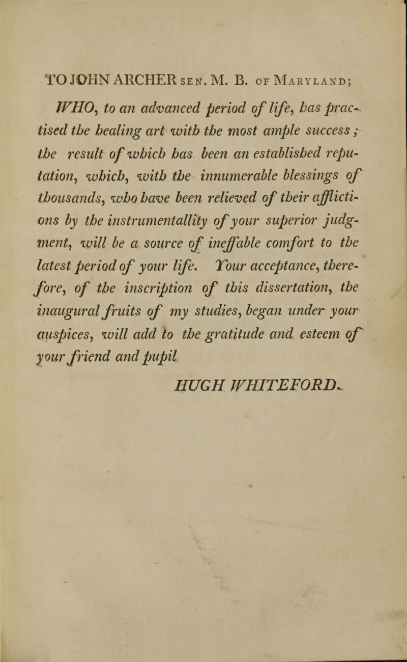 WHO, to an advanced period of life, has prac-. tised the healing art with the most ample success ; the result of which has been an established repu- tation, which, with the innumerable blessings of thousands, who have been relieved of their afflicti- ons by the instrumentality of your superior judg- ment, will be a source of ineffable comfort to the latest period of your life. Tour acceptance, there- fore, of the inscription of this dissertation, the inaugural fruits of my studies, began under your auspices, will add to the gratitude and esteem of your friend and pupil