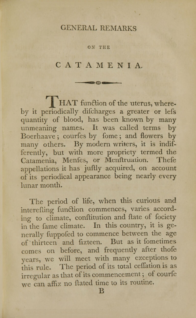 GENERAL REMARKS ON THE CATAMENIA, L HAT fun£lion of the uterus, where- by it periodically difcharges a greater or lefs quantity of blood, has been known by many unmeaning names. It was called terms by Boerhaave; courfes by fome; and flowers by many others. By modern writers, it is indif- ferently, but with more propriety termed the Catamenia, Menfes, or Meiiftruation. Thefe appellations it has juftly acquired, on account of its periodical appearance being nearly every lunar month. The period of life, when this curious and interefling function commences, varies accord- ing to climate, conititution and ftate of fociety in the fame climate. In this country, it is ge- nerally fuppofed to commence between the age of thirteen and fixteen. But as it fometimes comes on before, and frequently after thofe years, we will meet with many exceptions to this rule. The period of its total ceiTation is as irregular as that of its commencement; of courfe we can affix no ftated time to its routine. B