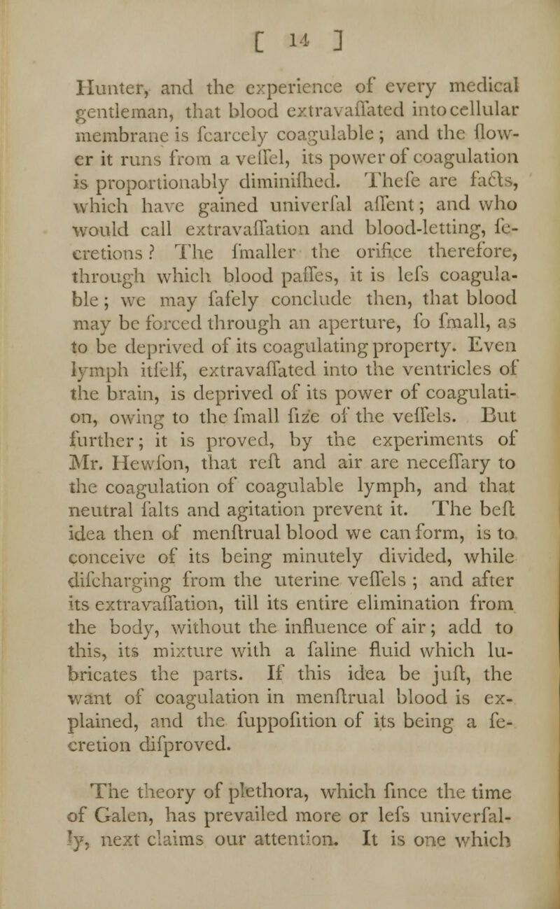 Hunter, and the experience of every medical gentleman, that blood extravaflated into cellular membrane is fcarcely coagulable ; and the flow- er it runs from a veffel, its power of coagulation is proportionably diminiihed. Thefe are facts, which have gained univerfal aflent; and who would call extravaflation and blood-letting, fc- eretions ? The fmaller the orifice therefore, through which blood paffes, it is lefs coagula- ble; we may fafely conclude then, that blood may be forced through an aperture, fo fmall, as to be deprived of its coagulating property. Even lymph itfelf, extravafTated into the ventricles of the brain, is deprived of its power of coagulati- on, owing to the fmall fiz'e of the veflels. But further; it is proved, by the experiments of Mr. Hewibn, that reft and air are necefTary to the coagulation of coagulable lymph, and that neutral falts and agitation prevent it. The befl idea then of menflrual blood we can form, is to conceive of its being minutely divided, while difcharging from the uterine veffels ; and after its extravaflation, till its entire elimination from the body, without the influence of air; add to this, its mixture with a faline fluid which lu- bricates the parts. If this idea be juft, the want of coagulation in menflrual blood is ex- plained, and the fuppofition of its being a fe- cretion difproved. The theory of plethora, which fince the time of Galen, has prevailed more or lefs univerfal- ly, next claims our attention. It is one which