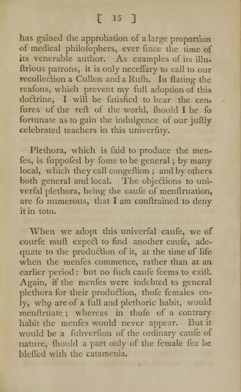 has gained the approbation of a large proportion of medical philofophers, ever fmce the time of its venerable author. As examples of its illu- ftrious patrons, it is only neceflary to call to our recollection a Cullen and a Rulh. In flating the reafons, which prevent my full adoption of this doctrine, I will be fatisfied to bear the cen- fures of the reft of the world, fhould I be fo fortunate as to gain the indulgence of our juflly celebrated teachers in this univerfity. Plethora, which is faid to produce the men- fes, is fuppofed by fome to be general; by many local, which they call congeftion ; and by others both general and local. The objections to uni- verfal plethora, being the caufe of menflruation, are fo numerous, that I am conftrained to deny it in toto. When we adopt this univerfal caufe, we of courfe muft expect to find another caufe, ade- quate to the production of it, at the time of life when the menfes commence, rather than at an earlier period: but no fuch caufe feems to exifL Again, if the menfes were indebted to general plethora for their production, thofe females on- ly, who are of a full and plethoric habit, would menftruate ; whereas in thofe of a contrary habit the menfes would never appear. But it would be a fubverfion of the ordinary caufe of nature, fhould a part only of the female fex be blefled with the catamenia.