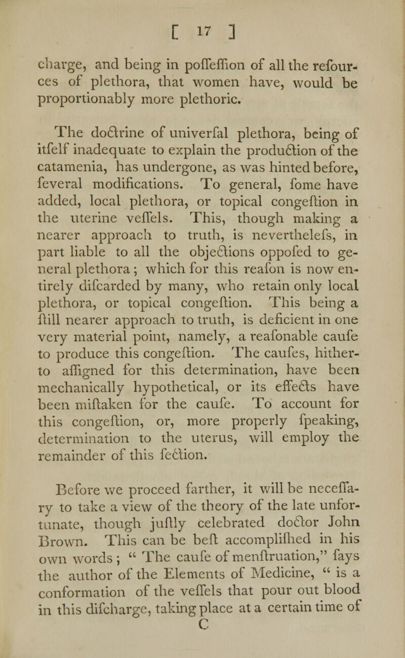 charge, and being in pofleffion of all the refour- ces of plethora, that women have, would be proportionably more plethoric. The doctrine of univerfal plethora, being of itfelf inadequate to explain the production of the catamenia, has undergone, as was hinted before, feveral modifications. To general, fome have added, local plethora, or topical congeflion in the uterine veflels. This, though making a nearer approach to truth, is neverthelefs, in part liable to all the objections oppofed to ge- neral plethora; which for this reafon is now en- tirely difcarded by many, who retain only local plethora, or topical congeflion. This being a flill nearer approach to truth, is deficient in one very material point, namely, a reafonable caufe to produce this congeflion. The caufes, hither- to afligned for this determination, have been mechanically hypothetical, or its effects have been miflaken for the caufe. To account for this congeflion, or, more properly fpeaking, determination to the uterus, will employ the remainder of this feclion. Before we proceed farther, it will be neceiTa- ry to take a view of the theory of the late unfor- tunate, though juftly celebrated doctor John Brown. This can be beft accomplifhed in his own words;  The caufe of menflruation, fays the author of the Elements of Medicine,  is a conformation of the veffels that pour out blood in this difcharge, taking place at a certain time of C