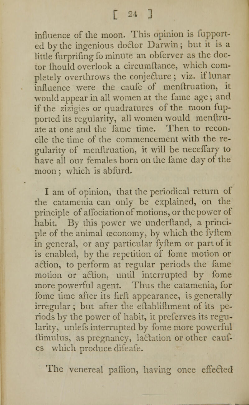 influence of the moon. This opinion is fupport- ed by the ingenious doctor Darwin; but it is a little furprifing fo minute an obfcrver as the doc- tor fhould overlook a circumftance, which com- pletely overthrows the conjecture ; viz. if lunar influence were the caufe of menftruation, it would appear in all women at the fame age; and if the zizigies or quadratures of the moon fup- ported its regularity, all women would mcnftru- ate at one and the fame time. Then to recon- cile the time of the commencement with the re- gularity of menftruation, it will be neceffary to have all our females born on the fame day of the moon ; which is abfurd. I am of opinion, that the periodical return of the catamenia can only be explained, on the principle of aflbciation of motions, or the power of habit. By this power we undcrftand, a princi- ple of the animal ceconomy, by which the fyftem in general, or any particular fyflem or part of it is enabled, by the repetition of fome motion or action, to perform at regular periods the fame motion or action, until interrupted by fome more powerful agent. Thus the catamenia, for fome time after its firft appearance, is generally irregular ; but after the eflablifhment of its pe- riods by the power of habit, it preferves its regu- larity, unlefs interrupted by fome more powerful itimulus, as pregnancy, lactation or other cauf- es which produce difeafe. The venereal paffion, having once effected
