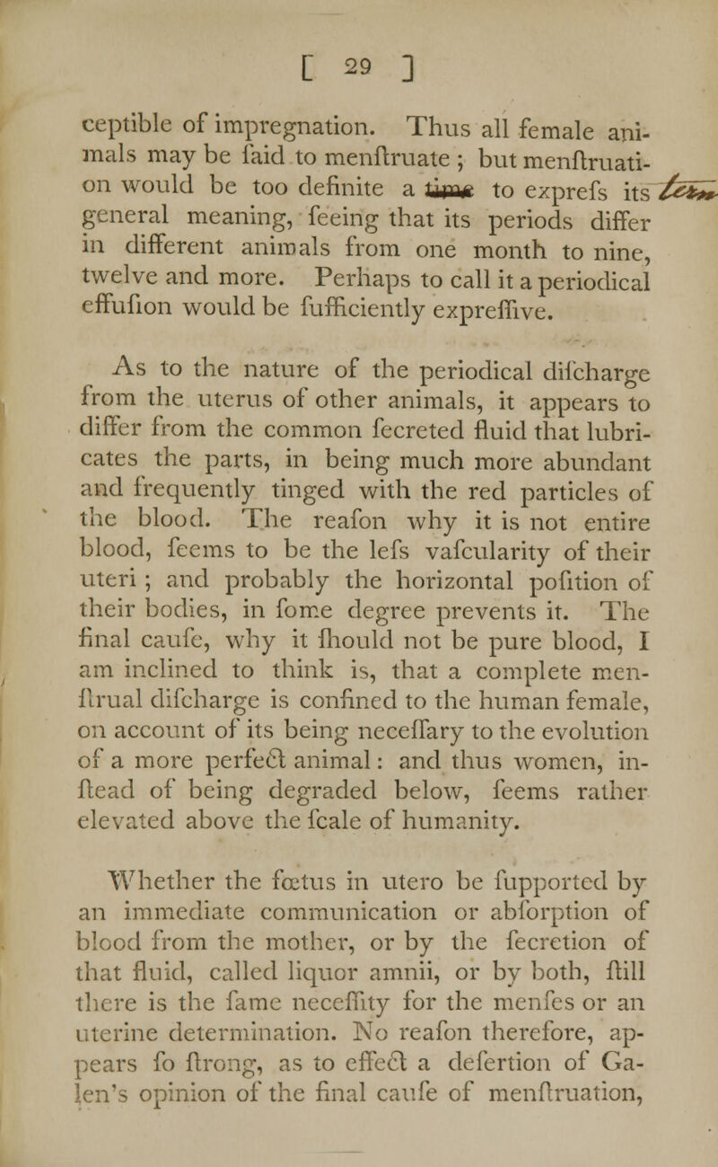 ceptible of impregnation. Thus all female ani- mals may be laid to menflruate ; but menftruati- on would be too definite a titm to ezprefs its £& general meaning, feeing that its periods differ in different animals from one month to nine, twelve and more. Perhaps to call it a periodical effufion would be fufficiently expremve. As to the nature of the periodical difcharge from the uterus of other animals, it appears to differ from the common fecreted fluid that lubri- cates the parts, in being much more abundant and frequently tinged with the red particles of the blood. The reafon why it is not entire blood, feems to be the lefs vafcularity of their uteri; and probably the horizontal pofition of their bodies, in fome degree prevents it. The final caufe, why it fhould not be pure blood, I am inclined to think is, that a complete men- flrual difcharge is confined to the human female, on account of its being neceffary to the evolution of a more perfecl animal: and thus women, in- ftead of being degraded below, feems rather elevated above the fcale of humanity. Whether the foetus in utero be fupported by an immediate communication or abforption of blood from the mother, or by the fecretion of that fluid, called liquor amnii, or by both, ftill there is the fame necefTity for the menfes or an uterine determination. No reafon therefore, ap- pears fo flrong, as to effecl a defertion of Ga- len's opinion of the final caufe of menftruation,