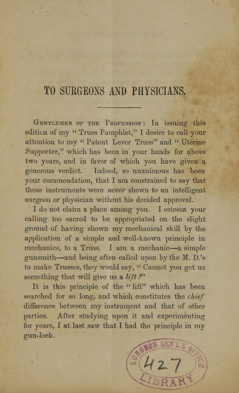 TO SURGEONS AND PHYSICIANS. Gentlemen of the Profession : In issuing this edition of my  Truss Pamphlet, I desire to call your attention to my  Patent Lever Truss and  Uterine Supporter, which has been in your hands for above two years, and in favor of which you have given a generous verdict. Indeed, so unanimous has been your commendation, that I am constrained to say that these instruments were never shown to an intelligent surgeon or physician without his decided approval. I do not claim a place among you. I esteem your calling too sacred to be appropriated on the slight ground of having shown my mechanical skill by the application of a simple and well-known principle in mechanics, to a Truss. I am a mechanic—a simple gunsmith—and being often called upon by the M. D.'s to make Trusses, they would say,  Cannot you got us something that will give us a lift ? It is this principle of the  lift which has been searched for so long, and which constitutes the chief difference between my instrument and that of other parties. After studying upon it and experimenting for years, I at last saw that I had the principle in my gun-lock.