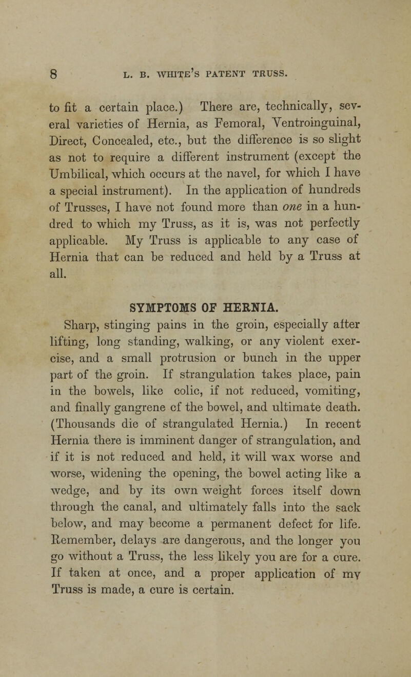 to fit a certain place.) There are, technically, sev- eral varieties of Hernia, as Femoral, Ventroinguinal, Direct, Concealed, etc., but the difference is so slight as not to require a different instrument (except the Umbilical, which occurs at the navel, for which I have a special instrument). In the application of hundreds of Trusses, I have not found more than one in a hun- dred to which my Truss, as it is, was not perfectly applicable. My Truss is applicable to any case of Hernia that can be reduced and held by a Truss at all. SYMPTOMS OF HERNIA. Sharp, stinging pains in the groin, especially after lifting, long standing, walking, or any violent exer- cise, and a small protrusion or bunch in the upper part of the groin. If strangulation takes place, pain in the bowels, like colic, if not reduced, vomiting, and finally gangrene cf the bowel, and ultimate death. (Thousands die of strangulated Hernia.) In recent Hernia there is imminent danger of strangulation, and if it is not reduced and held, it will wax worse and worse, widening the opening, the bowel acting like a wedge, and by its own weight forces itself down through the canal, and ultimately falls into the sack below, and may become a permanent defect for life. Remember, delays are dangerous, and the longer you go without a Truss, the less likely you are for a cure. If taken at once, and a proper application of ray Truss is made, a cure is certain.