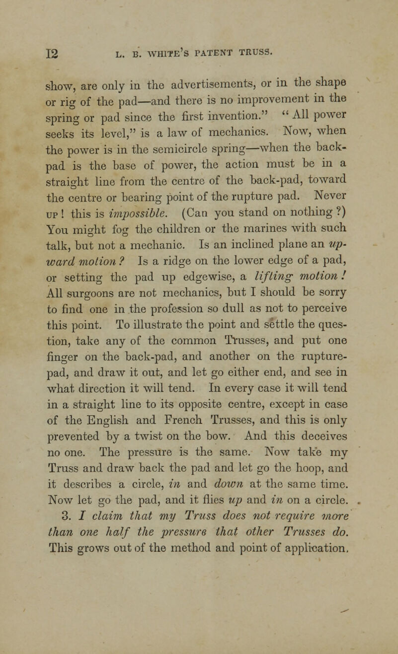 show, are only in the advertisements, or in the shape or rig of the pad—and there is no improvement in the spring or pad since the first invention.  All power seeks its level, is a law of mechanics. Now, when the power is in the semicircle spring—when the back- pad is the base of power, the action must be hi a straight line from the centre of the back-pad, toward the centre or bearing point of the rupture pad. Never up ! this is impossible. (Can you stand on nothing ?) You might fog the children or the marines with such talk, but not a mechanic. Is an inclined plane an up- ward motion ? Is a ridge on the lower edge of a pad, or setting the pad up edgewise, a lifting motion I All surgoons are not mechanics, but I should be sorry to find one in the profession so dull as not to perceive this point. To illustrate the point and settle the ques- tion, take any of the common Trusses, and put one finger on the back-pad, and another on the rupture- pad, and draw it out, and let go either end, and see in what direction it will tend. In every case it will tend in a straight line to its opposite centre, except in case of the English and French Trusses, and this is only prevented by a twist on the bow. And this deceives no one. The pressure is the same. Now take my Truss and draw back the pad and let go the hoop, and it describes a circle, in and down at the same time. Now let go the pad, and it flies up and in on a circle. 3. I claim that my Truss does not require more than one half the pressure that other Trusses do. This grows out of the method and point of application.