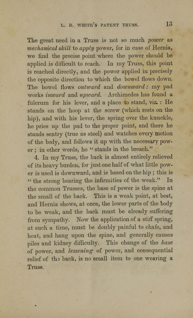 The great need in a Truss is not so much power as mechanical skill to apply power, for in case of Hernia, we find the precise point where the power should he applied is difficult to reach. In my Truss, this point is reached directly, and the power applied in precisely the opposite direction to which the howel flows down. The howel flows outward and downward: my pad works inward and upward. Archimedes has found a fulcrum for his lever, and a place to stand, viz. : He stands on the hoop at the screw (which rests on the hip), and with his lever, the spring over the knuckle, he pries up the pad to the proper point, and there he stands sentry (true as steel) and watches every motion of the body, and follows it up with the necessary pow- er ; in other words, he  stands in the breach. 4. In my Truss, the hack is almost entirely relieved of its heavy burden, for just one half of what little pow- er is used is downward, and is based on the hip ; this is  the strong hearing the infirmities of the weak. In the common Trusses, the base of power is the spine at the small of the back. This is a weak point, at best, and Hernia shows, at once, the lower parts of the body to be weak, and the back must be already suffering from sympathy. Now the application of a stiff spring, at such a time, must be doubly painful to chafe, and heat, and hang upon the spine, and generally causes piles and kidney difficulty. This change of the base of power, and lessening of power, and consequential relief of tho back, is no small item to one wearing a Truss.