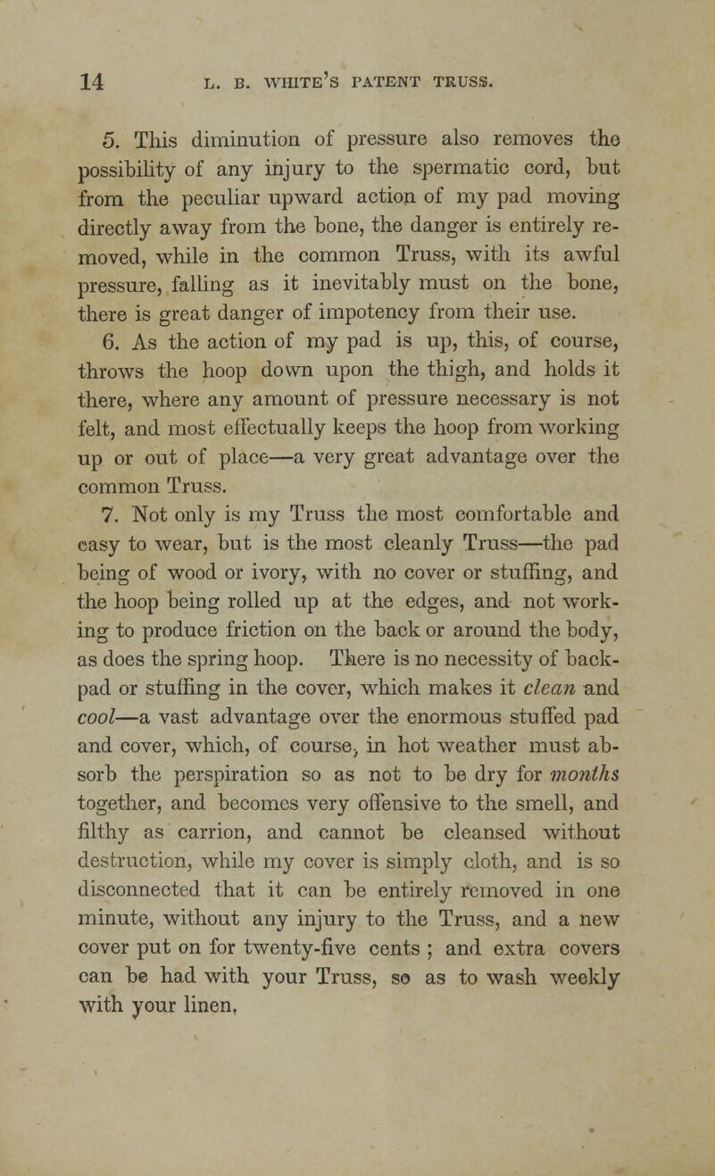 5. This diminution of pressure also removes the possibility of any injury to the spermatic cord, but from the peculiar upward action of my pad moving directly away from the bone, the danger is entirely re- moved, while in the common Truss, with its awful pressure, falling as it inevitably must on the bone, there is great danger of impotency from their use. 6. As the action of my pad is up, this, of course, throws the hoop down upon the thigh, and holds it there, where any amount of pressure necessary is not felt, and most effectually keeps the hoop from working up or out of place—a very great advantage over the common Truss. 7. Not only is my Truss the most comfortable and easy to wear, but is the most cleanly Truss—the pad being of wood or ivory, with no cover or stuffing, and the hoop being rolled up at the edges, and not work- ing to produce friction on the back or around the body, as does the spring hoop. There is no necessity of back- pad or stuffing in the cover, which makes it clean and cool—a vast advantage over the enormous stuffed pad and cover, which, of course> in hot weather must ab- sorb the perspiration so as not to be dry for months together, and becomes very offensive to the smell, and filthy as carrion, and cannot be cleansed without destruction, while my cover is simply cloth, and is so disconnected that it can be entirely removed in one minute, without any injury to the Truss, and a new cover put on for twenty-five cents ; and extra covers can be had with your Truss, so as to wash weekly with your linen,