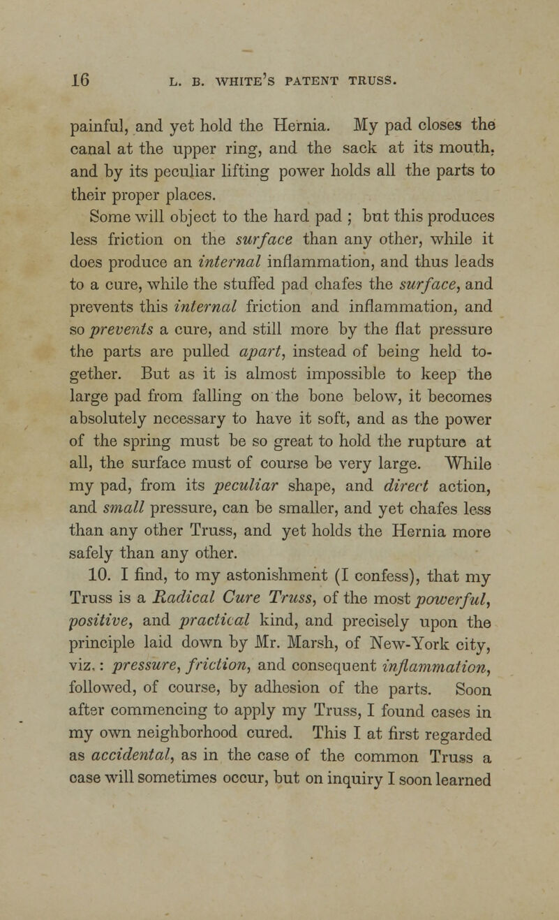 painful, and yet hold the Hernia. My pad closes the canal at the upper ring, and the sack at its mouth, and by its peculiar lifting power holds all the parts to their proper places. Some will object to the hard pad ; but this produces less friction on the surface than any other, while it does produce an internal inflammation, and thus leads to a cure, while the stuffed pad chafes the surface, and prevents this internal friction and inflammation, and so prevents a cure, and still more by the flat pressure the parts are pulled apart, instead of being held to- gether. But as it is almost impossible to keep the large pad from falling on the bone below, it becomes absolutely necessary to have it soft, and as the power of the spring must be so great to hold the rupture at all, the surface must of course be very large. While my pad, from its peculiar shape, and direct action, and small pressure, can be smaller, and yet chafes less than any other Truss, and yet holds the Hernia more safely than any other. 10. I find, to my astonishment (I confess), that my Truss is a Radical Cure Truss, of the most powerful, positive, and practical kind, and precisely upon the principle laid down by Mr. Marsh, of New-York city, viz.: pressure, friction, and consequent inflammation, followed, of course, by adhesion of the parts. Soon after commencing to apply my Truss, I found cases in my own neighborhood cured. This I at first regarded as accidental, as in the case of the common Truss a oase will sometimes occur, but on inquiry I soon learned