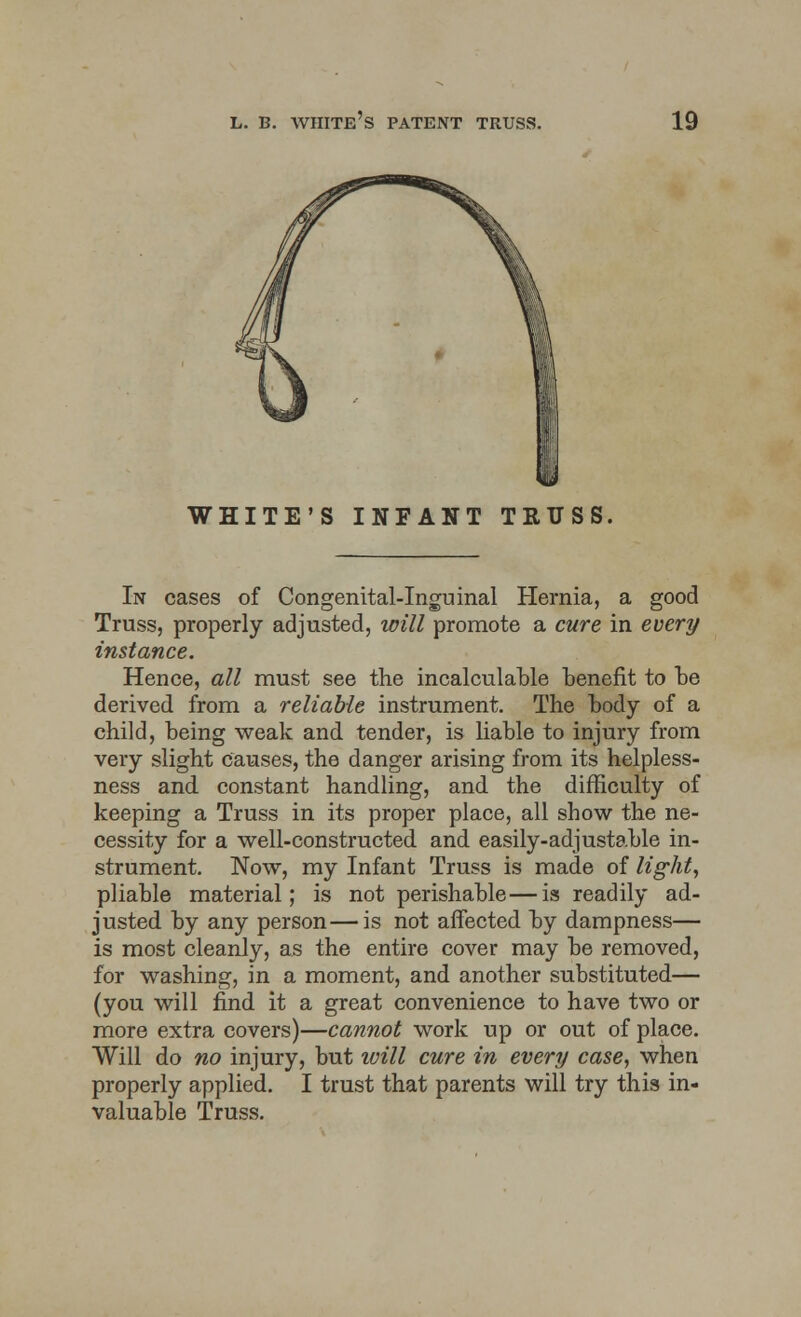 WHITE'S INFANT TRUSS, In cases of Congenital-Inguinal Hernia, a good Truss, properly adjusted, will promote a cure in every instance. Hence, all must see the incalculable benefit to be derived from a reliable instrument. The body of a child, being weak and tender, is liable to injury from very slight causes, the danger arising from its helpless- ness and constant handling, and the difficulty of keeping a Truss in its proper place, all show the ne- cessity for a well-constructed and easily-adjustable in- strument. Now, my Infant Truss is made of light, pliable material; is not perishable—is readily ad- justed by any person—is not affected by dampness— is most cleanly, as the entire cover may be removed, for washing, in a moment, and another substituted— (you will find it a great convenience to have two or more extra covers)—cannot work up or out of place. Will do no injury, but will cure in every case, when properly applied. I trust that parents will try this in- valuable Truss.