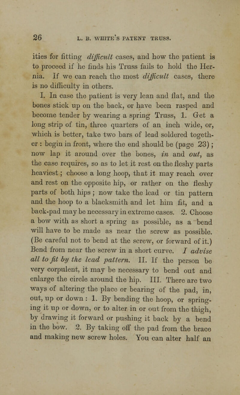 ities for fitting difficult cases, and how the patient is to proceed if he finds his Truss fails to hold the Her- nia. If we can reach the most difficult cases, there is no difficulty in others. I. In case the patient is very lean and flat, and the bones stick up on the back, or have been rasped and become tender by wearing a spring Truss, 1. Get a long strip of tin, three quarters of an inch wide, or, which is better, take two bars of lead soldered togeth- er : begin in front, where the end should be (page 23) ; now lap it around over the bones, in and out, as the case requires, so as to let it rest on the fleshy parts heaviest; choose a long hoop, that it may reach over and rest on the opposite hip, or rather on the fleshy parts of both hips ; now take the lead or tin pattern and the hoop to a blacksmith and let him fit, and a back-pad may be necessary in extreme cases. 2. Choose a bow with as short a spring as possible, as a bend will have to be made as near the screw as possible. (Be careful not to bend at the screw, or forward of it.) Bend from near the screw in a short curve. / advise all to Jit by the lead pattern. II. If the person be very corpulent, it may be necessary to bend out and enlarge the circle around the hip. III. There are two ways of altering the place or bearing of the pad, in, out, up or down : 1. By bending the hoop, or spring- ing it up or down, or to alter in or out from the thigh, by drawing it forward or pushing it back by a bend in the bow. 2. By taking off the pad from the brace and making new screw holes. You can alter half an