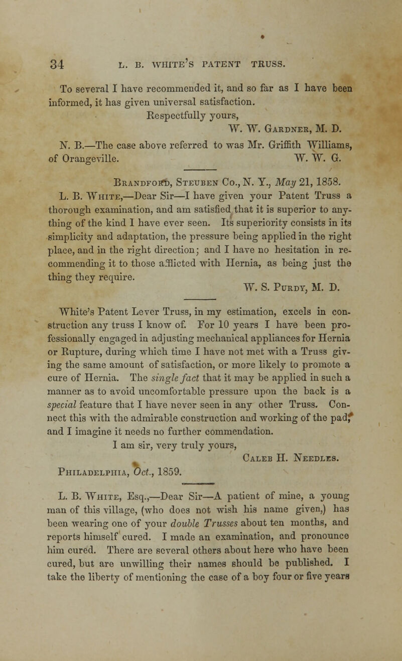 To several I have recommended it, and so far as I have been informed, it has given universal satisfaction. Respectfully yours, TV. W. Gardner, M. D. N. B.—The case above referred to was Mr. Griffith Williams, of Oraneevillc. W. TV. G. BrandfoiTd, Steuben Co., N. Y., May 21, 1858. L. B. TVhite,—Dear Sir—I have given your Patent Truss a thorough examination, and am satisfied that it is superior to any- thing of the kind I have ever seen. Its superiority consists in its simplicity and adaptation, the pressure being applied in the right place, and in the right direction; and I have no hesitation in re- commending it to those afflicted with Hernia, as being just the thing they require. TV. S. Purdy, M. D. White's Patent Lever Truss, in my estimation, excels in con- struction any truss I know of. For 10 years I have been pro- fessionally engaged in adjusting mechanical appliances for Hernia or Rupture, during which time I have not met with a Truss giv- ing the same amount of satisfaction, or more likely to promote a cure of Hernia. The single fact that it may be applied in such a manner as to avoid uncomfortable pressure upon the back is a special feature that I have never seen in any other Truss. Con- nect this with the admirable construction and working of the padf and I imagine it needs no further commendation. I am sir, very truly yours, Caleb H. Needles. Philadelphia, Oct., 1859. L. B. White, Esq.,—Dear Sir—A patient of mine, a young man of this village, (who does not wish his name given,) has been wearing one of your double Trusses about ten months, and reports himself cured. I made an examination, and pronounce him cured. There are several others about here who have been cured, but are unwilling their names should be published. I take the liberty of mentioning the case of a boy four or five years