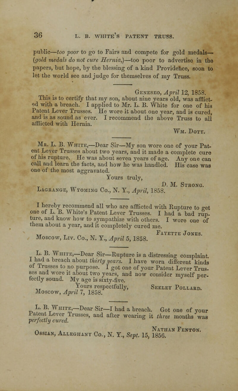 public—too poor to go to Fairs and compete for gold medals— (gold medals do not cure Hernia,)—too poor to advertiso in tho papers, but hope, by the blessing of a kind Providence, soon to let the world see and judge for themselves of my Truss. Geneseo, April 12, 1858. This is to certify that my son, about nine years old, was afflict- ed with a breach. I applied to Mr. L. B. White for one of his Patent Lever Trusses. He wore it about one year, and is cured, and is as sound as ever. I recommend the above Truss to all afflicted with Hernia. Wm. Doty. Mr. L. B. White,—Dear Sir—My son wore one of your Pat- ent Lever Trusses about two years, and it made a complete cure of his rupture. He was about seven years of age. Any one can call and learn the facts, and how he was handled. His case was one of the most aggravated. Yours truly, D. M. Strong. Lagrange, Wyoming Co., N. Y., April, 1858. I hereby recommend all who are afflicted with Eupture to get one of L. B. White's Patent Lever Trusses. I had a bad rup- ture, and know how to sympathize with others. I wore one of them about a year, and it completely cured me. ,, , Fayette Jones. Moscow, Liv. Co., N. Y., April 5, 1858. t i1'?' 1WlIITE'—Dear Sir—Rupture is a distressing complaint. I had a breach about thirty years. I have worn different kinds of Trusses to no purpose. I got one of your Patent Lever Trus- ses and wore it about two years, and now consider myself per- fectly sound. My age is sixty-five. Yours respectfully, Seeley Pollard. Moscow, April 7, 1858. L. B. White —Dear Sir—I had a breach. Got one of your latent Lever Irusses, and after wearing it three months was perfectly cured. r\ k ~ Nathan Fenton. Ossian, Alleghany Co., N. Y., Sept. 15, 185G.