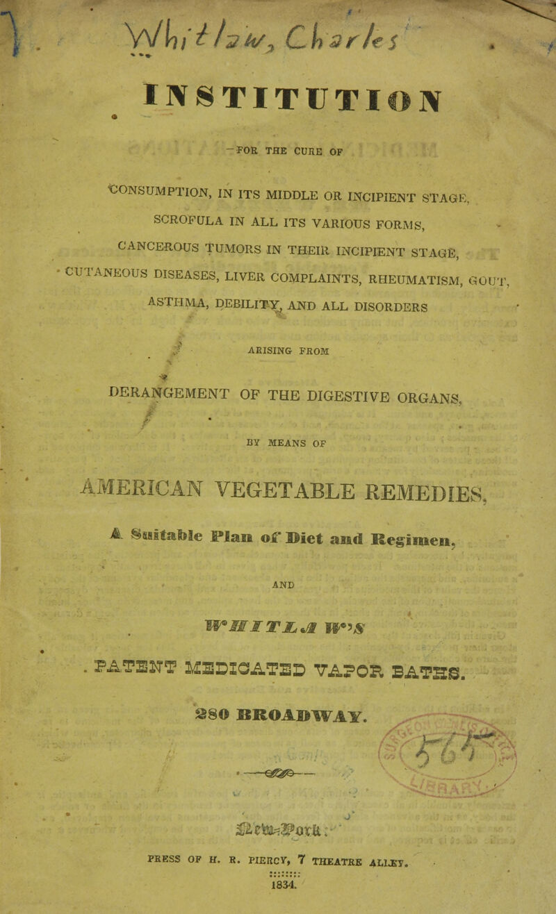 INSTITUTION FOR THE CUIIE OF CONSUMPTION, IN ITS MIDDLE OR INCIPIENT STAGE, SCROFULA IN ALL ITS VARIOUS FORMS, CANCEROUS TUMORS IN THEIR INCIPIENT STAGE, CUTANEOUS DISEASES, LIVER COMPLAINTS, RHEUMATISM, GOUT ASTHMA, DEBILITY, AND ALL DISORDERS ARISING FROM DERANGEMENT OF THE DIGESTIVE ORGANS, BY MEANS OF AMERICAN VEGETABLE REMEDIES, A Suitable plan of »iet and Regimen, AND . PATENT DEDICATED VAPOR, BATHS. S80 BROADWAY. PRESS OP H. R. PIERCV, 7 THEATRK ALLEY. 1834,'