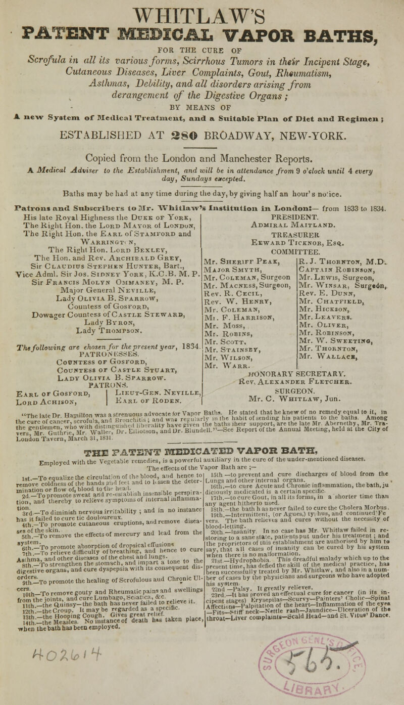 WHITLAW'S PATENT MEDICAL VAPOR BATHS, FOR THE CURE OF Scrofula in all its various forms, Scirrhous Tumors in their Incipent Stage, Cutaneous Diseases, Liver Complaints, Gout, Rheumatism, Asthmas, Debility, and all disorders arising from derangement of the Digestive Organs ; BY MEANS OF A new System of Medical Treatment, and a Suitable Plan of Diet and Regimen { ESTABLISHED AT 28© BROADWAY, NEW-YORK. Copied from the London and Manchester Reports. A Medical Adviser to the Establishment, and will be in attendance from 9 o'clock until 4 every day, Sundays excepted. Baths may be had at any time during the day, by giving half an hour's no'ice. Patrons and Subscribers to Sir. Whitlaw's Institution in London:— from 1833 to 1834. His late Royal Highness the Duke or York, The Right Hon. the Lord Mayor of London, The Right Hon. the Earl of Stamford and Warringti n, The Right Hon. Lord Bexley, The Hon. and Rev. Archibald Grey, Sir Claudius Stephen Hunter, Bart., Vice Adml. Sir Jos. Sidney York, K.C.B. M. P. Sir Francis Molts Ommaney, M. P. Major General Neville, Lady Olivia B. Sparrow, Countess of Gosford, Dowager Countess of Castle Stewarb, Lady Byron, Lady Thompson. The following are chosen for the present year, 1834 PATRONESSES. CoWntess or Gosford, Countess or Castle Stuart, Lady Olivia B. Sparrow. PATRONS. Earl of Gosford, I Lieut-Gen. Neville Lord Achison, I Earl of Roden PRESIDENT. Admiral Maitland. TREASURER Eeward Ticknor, Esq. COMMITTEE. Mr. Sheriff Peak, Major Smyth, Mr. Coleman, Surgeon Mr. Macness, Surgeon, Rev. R. Cecil, Rev. W. Henry, Mr. Coleman, Mi. F. Harrison, Mr. Moss, Mr. Robins, Mr. Scott. Mr. Stainsby, Mr. Wilson, Mr. Warr. J/ONORARY SECRETARY. Rev, Alexander Fletcher SURGEON. Mr. C. Whitlaw, Jun. R.J. Thornton, M.D. Captain Robinson, Mr. Lewis, Surgeon, Mr. Winsar, Surgeon, Rev. E. Dunn, Mr. Chatfield, Mr. Hickson, Mr. Leavers. Mr. Oliver, Mr. Robinson, Mr. W. Sweeting, Mr. Thornton, Mr. Wallace, THE PATENT DEDICATEE VAPOR BATH, Employed with the Vegetable remedies, is a powerful auxiliary in the cure of the under-mentioned diseases. The effects of the Vapor Bath are ;— 1st .-To equalize the circulation of the blood, and hence to lst.— io equalize mc tntutii,ii «» .... •>—-, —-- remove coldness of the hands s*bd fe. t and to hssen the deter- mination or flow of, blood lo-fii- heart. „„„;„ 2d -To promote sweat and rc-esiabhsh insensible perspira- tion, and thereby to relieve symptoms of interna! inflamma- rd -To diminish nervous irritability ; and in no instance has it failed to cure tic douloureux. 4th-To promote cutaneous eruptions, and remove d.sea- SthToSremove the effects of mercury and lead from the 8 fiflf— To promote absorption of dropsical effusion* th-To relieve difficulty of breathing, and hence to cure Amhma and other diseases of the chest and lungs. A!tn™To strengthen the stomach, and impart a tone to the digestive organ*, and cure dyspepsia with its consequent d,s- ° Khl^Ta promote the healing of Scrofulous aud Chronic Ul [nth-To remove gouty and Rheumatic pains and swellings f.Am thp ioints. andcureLumbago,Hciatica, &c. ?uh -the Quinsy-the bath has never failed to relieve it 2 h.-toeCroupy It may be regarded as a specific. 3th.-theHoop.ng Cough. Gives great relief Hth-the Measles. No instanced death h»s taken place, when the bath has been employed. 15th —to prevent and cure discharges of blood from the Lungs and other internal organs. . . 16th.—to cure Acute aud Chronic inflammation, the bath, ju diciously medicated is a certain specific. nth.—to cure Gout, in all its forms, in a shorter time than any agent hitherto used. 18th —the bath has never failed to cure the Cholera Morbus. 19th—Intermittent, (or Agues,) tyi hus, and contmuedTe vers. The bath relieves and cures without the necessity of blood-letting. ,..■.•.. _ &, i„ i • 20th—Insanity. In no case has Mr. Whitlaw failed in re- slorine to a sane state, patients put under his treatment ; and the proprietors of tuis establishment are authorised by him t» say, that all cases of insanity can be cured by his system when there is no malformation. 21st —Hvdrophobia. This dreadful malady which up to the present time, has defied the skill of Ihe medical practice, has been successfully treated by Mr. Whitlaw, and also in a num- ber of cases by the physicians and surgeons who have adopted his system ,. 22nd—Palsy. It greatly relieves. 23rd—It has proved an effectual cure for cancer (in its in- cipent'stages) Krysepilas-Scurvy-Pamters' Cholie-Spinal Affections-Palpitation of the heart-Inflammation of the eyes _Fits-° tiff neck-Nettle rash-Jaundice-Dlceratior. of th. throat-Liver complaints-Scald Head-and St. Vitus' Dance. H-QXi^iH- ^•^eRAfVL