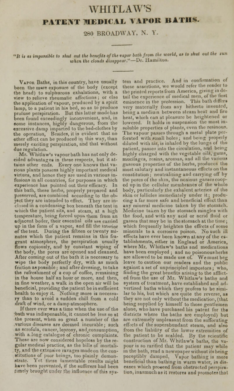 PATENT MEDICAL VAPOR BATHS. 280 BROADWAY, N. V. It is as impossible to shut out the benefits of the vapor bath from the world, as to shut out the ran when the clouds disappear.—Dr. Hamilton. Vapor Baths, in this country, have usually been the m<»re exposure of the body (except the head) to sulphurous exhalations, with a view to relieve rheumatic affections ; or else the application of vapour, produced by a spirit lamp, to a patient in his bed, so as to produce protuse perspiration. But this latter mode has been found exceedingly inconvenient, and, in some instances, highly dangerous, from the excessive damp imparted to the bed-clothes by the operation, Besides, it is evident that no other effect can be produced in this way, than merely exciting perspiration, and that without due regulation. Mr. Whitlaw's vapour bath has not only de- cided advantages in these respects, but it at- tains other ends. Every one knows that va- rious plants possess highly important medical virtues, and hence they are used in various in- fusions in all countries, for purposes in which experience has pointed out their efficacy. In this bath, these herbs, properly prepared and preserved, ate combined according to the ob- ject they are intended to effect. They are in- closed in a condensing box beneath the tent in ■which the patient sits, and steam, at a high temperature, being forced upon them from an adjacent boiler, their essential oils are carried up in the form of a vapor, and fill the interior of the tent. During the fifteen or twenty mi- nutes which the patient remains in this fra- grant atmosphere, the perspiration usually flows copiously, and by constant wiping of the body, the pores are opened and cleansed. After coming out of the bath it is necessary to wipe the body perfectly dry, with as much friction as possible ; and after dressing, to take the refreshment of a cup of coffee, remaining in the house half an hour or more, and then, in fine weather, a walk in the open air will be beneficial, providing the patient be in sufficient health to enjoy it. Nothing more is necessa- ry than to avoid a sudden chill from a cold draft of wind, or a damp atmosphere. If there ever was a time when the use of the 'bath was indispensable, it cannot be less so at the present, when so great a number of the .various diseases are deemed incurable; such as scrofula, cancer, leprosy, and^consumption, with a lojjg catalogue of chronic complaints. These are now considered hopeless by the re- gular medicai practice, as the bills of mortali- ty, and the extensive ravages madeon the con- stitutions of poor beings, too plainly demon- strate. Yet these lamentable results might have been prevented, if the sufferers had been timely brought under the influence of this sys- tem and practice. And in confirmation of these assertions, we would refer the reader to the printed reports from America, giving in de- tail the experience of medical men, of the first eminence in the profession. This bath differs very materially from any hitherto invented, being a medium between steam heat and firo heat, which can at pleasure be heightened or lowered. It holds in suspension the most in- soluble properties of plants, even the resinous. The vapour passes through a metal plate pel forated with small holes; and being properly diluted with air, is inhaled by the lungs of tlio patient, passes into the circulation, and being highly charged with the vegetable oils, gums, mucilages, resins, aromas, and all the various gaseous properties of the herbs, produces the most salutary and instantaneous effects on the constitution ; neutralizing and carrying off by the pores of the skin, tho noxious gasses coop- ed up in the cellular membranes of the whole body, particularly the cxhalcnt arteries of the skin or follicles immediately under it; produ- cing a far more safe and beneficial effect than any mineral medicine taken by the stomach. Medicine taken by the stomach mingles with the food, and with any acid or acrid fluid or gasses that may be in the stomach at the time; which frequently heighten the effects of soma minerals to a corrosive poison. No such ill effects have ever been known at any of the es- tablishments, either in Englaud or America, where Mr. Whitlaw's baths and medications have been employed ; and no poisonous herbs are allowed to be made use of. We must beg leave to caution our readers and the public against a set of unprincipled impostors ; who, finding the great benefits arising to the afflict- ed from the use of Mr. Whitlaw's baths and system of treatment, have established and ad- vertised baths which they profess to be simi- lar to his, but which are quite the reverse, as they are not only without the medication, (that being supplied by himself to those gentlemen alone, who have purchased his patent for the districts where the baths arc employed) but are extremely unpleasant from the suffocating effects of the superabundant steam, and also from the liability of the lower extremities of the patient to be scalded. By the scientific construction of Mr. Whitlaw's baths, the va- pour is so rarified that the patienr may while in the bath, read a newspaper without its being peceptibly damped. Vapor bathing is more beneficial than bathing in warm water, in dis- eases which proeeed from obstructed perspira- tion, inasmuch as it restores and promotes that