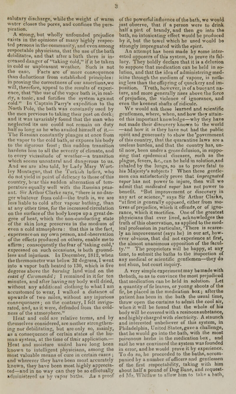 salutary discharge, while the weight of warm water closes the pores, and confines the pers- piration. A strong, but wholly unfounded prejudice exists in the opinions of many highly respec- ted persons in the community, and even among respectable physicians, that the use of the bath debilitates, and that after a bath there is in- creased danger of taking cold, if it betaken in cold or unpleasant weather. Such is not the case. Facts are of more consequence than deductions from established principles: in proving the correctness of our assertions,we will, therefore, appeal to the results of experi- ence, that the use of the vapor bath is, in real- ity, a tonic, and fortifies the system against cold. In Captain Parry's expedition to the North Pole, the bath was constantly used by the men previous to taking their post on deck; and it was invariably found that the man who neglected its use could not remain on duty half so long as he who availed himself of it.— The Russian constantly plunges at once from the vapor to the cold bath, or exposes his body to the rigorous frost ; this sudden transition hardens him to all the severity of climate, and to every vicissitude of weather—a transition which seems unnatural and dangerous to us. And we are also told, by Lady Mary Wort- ley Montague, that the Turkish ladies, who do not yield in point of delicacy to those of this country, boar this sudden alternation of tem- perature equally well with the Russian peas- ant. Sir Arthur Clarke says, there is no dan- ger whatever from cold—the truth is, we are less liable to cold after vapour bathing, than at any other time, for the increased circulation on the surface of the body keeps up a great de- gree of heat, which the non-conducting state of the skin long preserves in the medium of even a cold atmosphere : that this is the fact, experience on my own person, and observation of the effects produced on others, enable me to affirm ; consequently the fear of'taking cold,' expressed on such occasions, is both ground- less and injurious. In December, 1812, when the thermometer was below 32 degress, I went into a vapor bath heated to 130, which is five degreos above the burning land wind on the coast of Coromandel; I remained in it for ten minutes, and after having my body well dried, without any additional clothing to what I am accustomed to wear, I walked a distance of upwards of two miles, without any injurious consequences ; on the contrary, I felt invigo- rated, and, as it were, defended from the cold- ness of the atmosphere. Heat and cold are relative terms, and by themselves considered, are neither strengthen- ing nor debilitating, but are only so, mainly, as a consequence of certain states of the hu- man system, at the time of tlveir application.— Heat and moisture united have long been known to intelligent physicians, among the most valuable means of cure in certain cases ; and wherever they have been most accurately known, they have been most highly apprecia- ted—and in no way can they be so effectually administered as by vapor baths. As a proof of the powerful influence of the bath, we would just observe, that if a person were to drink half a pint of brandy, and then go into the bath, no intoxicating effect would be produced by it, but the towel which he used would ba strongly impregnated with the spirit. An attempt has been made by some inter- ested opposers of this system, to prove its fal- lacy. They boldly declare that it is a delusion to suppose that medication can be held in so- lution, and that the idea of administering med- icine through the medium of vapour, is noth- ing less than the offspring of quackery and im- position. Truth, however, is of a buoyant na- ture, and more generally rises above the force of prejudice, the violence of ignorance, and even the keenest shafts of ridicule. We would ask these learned and scientific gentlemen, where, when, and how they attain- ed this important knowledge—why they have not made their discovery known to the world —and how it is they have not had the public spirit and generosity to show the government of this country, that, the quarantine laws are a useless burden, and that the country has, un- til now, been under a gross delusion, in suppo- sing that epidemical diseases, such as the plague, fevers, &c, can be held in solution,and inhaled by the lungs, so as to prove fatal to his Majesty's subjects ? When these gentle- men can satisfactorily prove that impregnated vapor has not power to injure, then will wo admit that medicated vapor has not power to benefit. But improvement or discovery in any art or science, says Sir Arthur Clarke, at first is generally opposed, either from mo- tives of prejudice, which it offends, or of igno- rance, which it mortifies. One of Ihe greatest physicians that ever lived, acknowledges the truth of this observation, as applied to the med- ical profession in particular, 'There is scarce- ly an improvement (says he) in our art, how- ever obvious, that did not experience at first, the almost unanimous opposition of the facul- ty.' The proprietors will be happy, at any time, to submit the baths to the inspection of any medical or scientific gentlemen—they do not shun, but court inquiry. A very simple experiment may be made with thebath, so as to convince the most prejudiced that medication can be held in solution. Let a quantity of fir leaves, or young shoots of the fir, be placed in the medication box; afterthe patient has been in the bath the usual time, throw open the curtains to admit the cool air, when it. will be found that the whole of his body will be covered with a resinous substance, and highly charged with electricity. A staunch and interested unbeliever of this system, in Philadelphia, United States, gave a challenge, that he would go into the bath, with the most poisonous herbs in the medication box , and said he was convinced the system was founded in error, and he would prove it by experience. To do so, he proceeded to the baths, accom- panied by a number of officers and gentlemen of the first respectability, taking with him about half a pound of Dog Bane, and request- ed Mr. Whitlaw to allow him to take a bath,