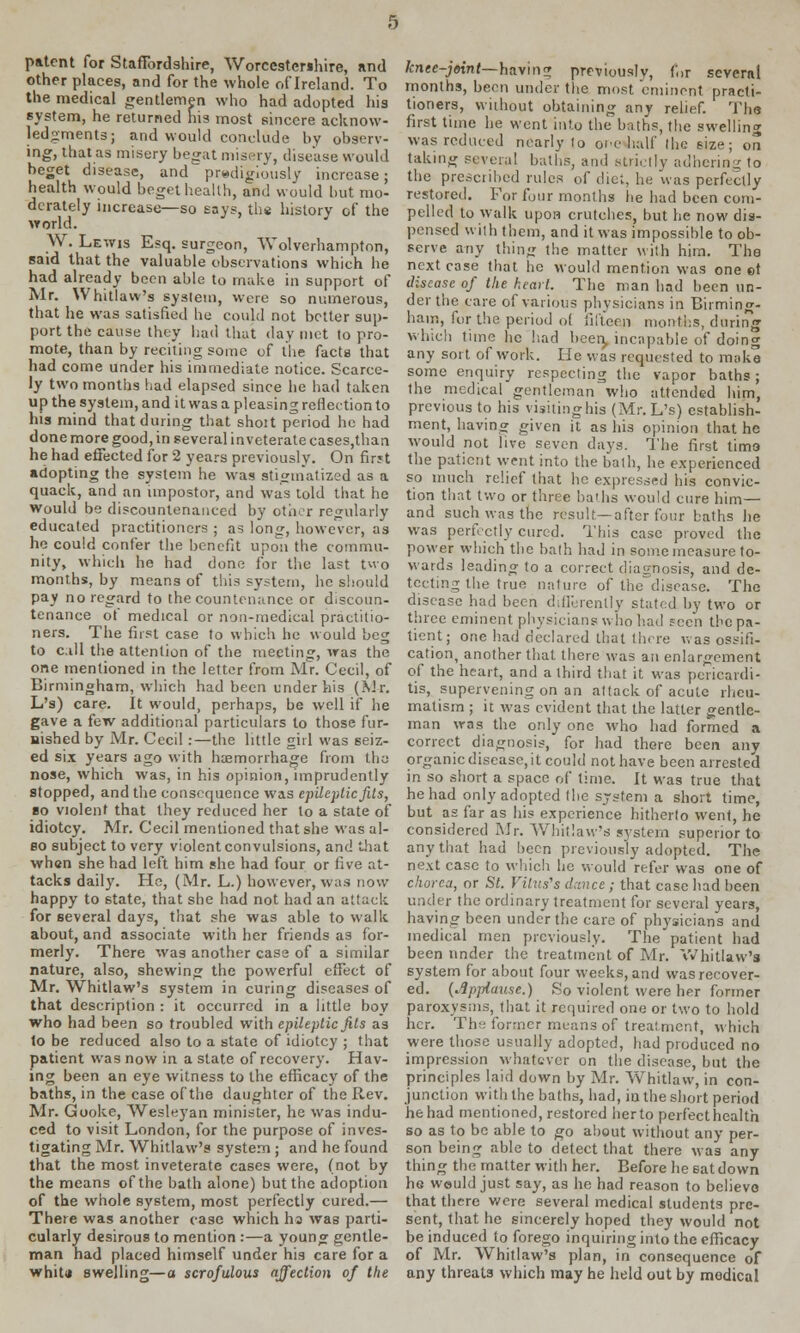 patent for Staffordshire, Worcestershire, and other places, and for the whole of Ireland. To the medical gentlemen who had adopted his system, he returned his most sincere acknow- ledgments; and would conclude by observ- ing, that as misery beg;it misery, disease would beget disease, and prodigiously increase; health would beget health, and would but mo- derately increase—so says, the history of the ay odd. W. Lewis Esq. surgeon, Wolverhampton, said that the valuable observations which he had already been able to make in support of Mr. Whitlaw's system, were so numerous, that he was satisfied he could not better sup- port the cause they had that day met to pro- mote, than by reciting some of the facts that had come under his immediate notice. Scarce- ly two months had elapsed since he had taken up the system, and it was a pleasing reflection to his mind that during that shoit period he had done more good, in several inveterate cases,than he had effected for 2 years previously. On first adopting the system he was stigmatized as a quack, and an impostor, and was told that he would be discountenanced by other regularly educated practitioners ; as long, however, as he could confer the benefit upon the commu- nity, which he had done for the last two months, by means of this system, he should pay no regard to the countenance or discoun- tenance of medical or non-medical practitio- ners. The first case to which he would beg to call the attention of the meeting, was the one mentioned in the letter from Mr. Cecil, of Birmingham, which had been under his (Air. L's) care. It would, perhaps, be well if he gave a few additional particulars to those fur- nished by Mr. Cecil:—the little girl was seiz- ed six years ago with hemorrhage from the nose, which was, in his opinion, imprudently stopped, and the consequence was epileptic fits, so violent that they reduced her to a state of idiotcy. Mr. Cecil mentioned that she was al- so subject to very violent convulsions, and that when she had left him she had four or five at- tacks daily. He, (Mr. L.) however, was now happy to state, that she had not had an attack for several days, that she was able to walk about, and associate with her friends as for- merly. There was another case of a similar nature, also, shewing the powerful effect of Mr. Whitlaw's system in curing diseases of that description : it occurred in a little boy who had been so troubled with epileptic fits as to be reduced also to a state of idiotcy ; that patient was now in a state of recovery. Hav- ing been an eye witness to the efficacy of the baths, in the case of the daughter of the Rev. Mr. Gooke, Wesleyan minister, he was indu- ced to visit London, for the purpose of inves- tigating Mr. Whitlaw's system ; and he found that the most inveterate cases were, (not by the means of the bath alone) but the adoption of the whole system, most perfectly cured.— There was another case which ha was parti- cularly desirous to mention :—a young gentle- man had placed himself under his care for a whiU swelling—a scrofulous affection of the knee-joint— having previously, for several months, been under the most eminent practi- tioners, without obtaining any relief. The first time he went into the baths, the swelling was reduced nearly to oic half (he size; on taking several baths, and strictly adhering to the presetihed rules of diet, he was perfectly restored. For four months lie had been com- pelled to walk upon crutches, but he now dis- pensed with them, and it was impossible to ob- serve any thing the matter with him. The next case that he would mention was one et disease of the heart. The man had been un- der the care of various physicians in Birming- ham, for the period ol fifteeji months, darina which time he had been, incapable of doing any sort of work. He was requested to make some enquiry respecting the vapor baths ; the medical gentleman who attended him, previous to his visiting his (Mr. L's) establish- ment, having given it as his opinion that he would not live seven days. The first timo the patient went into the bath, he experienced so much relief that he expressed his convic- tion that two or three baths would cure him— and such was the result—after four baths he was perfectly cured. This case proved the power which the bath had in some measure to- wards leading to a correct diagnosis, and de- tecting the true nature of the disease. The disease had been diflerenlly stated by two or three eminent physicians who had seen the pa- tient; one had declared that there was ossifi- cation, another that, there was an enlargement of the heart, and a third that it was pericardi- tis, supervening on an attack of acute rheu- matism ; it was evident that the latter gentle- man was the only one who had formed a correct diagnosis, for had there been any organic disease, it could not have been arrested in so short a space of time. It was true that he had only adopted the system a short time, but as far as his experience hitherto went, he considered Mr. Whitlaw's system superior to any that had been previously adopted. The next case to which he would refer was one of chorea, or St. Vilus's dance ; that case had been under the ordinary treatment for several years, having been under the care of physicians and medical men previously. The patient had been under the treatment of Mr. Whitlaw's system for about four weeks, and was recover- ed. {Applause.) So violent were her former paroxysms, that it required one or two to hold her. The former means of treatment, which were those usually adopted, had produced no impression whatever on the disease, but the principles laid down by Mr. Whitlaw, in con- junction with the baths, had, in the short period he had mentioned, restored her to perfect health so as to be able to go about without any per- son being able to detect that there was any thing the matter with her. Before he sat down he would just say, as he had reason to believo that there were several medical students pre- sent, that he sincerely hoped they would not be induced to forego inquiring into the efficacy of Mr. Whitlaw's plan, in consequence of any threats which may he held out by medical
