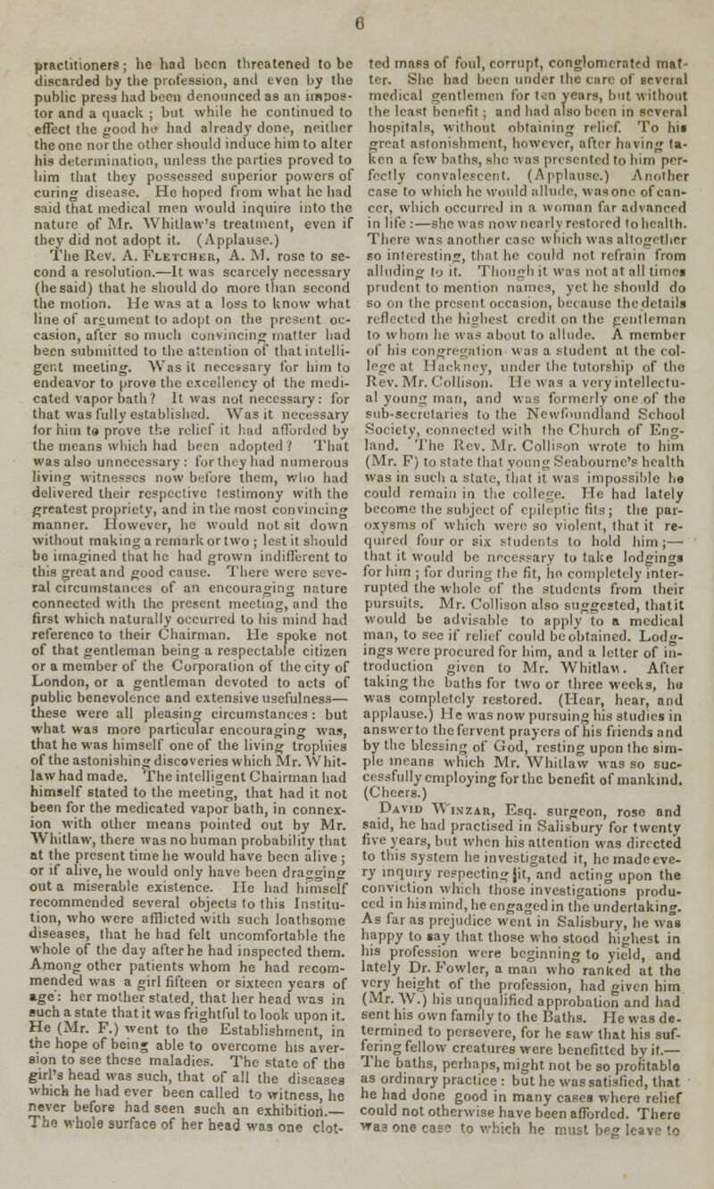 6 practitioners; he had been threatened to be discarded by tbe profession, and even by tbe public press had been denounced as an impos- tor and a quack ; but while he continued to effect the good he had already done, neither the one nor the other should induce him to alter his determination, unless the parties proved to him that they possessed superior powers of curing disease. Ho hoped from what he had said that medical men would inquire into the nature of Mr. Whitlaw's treatment, even if they did not adopt it. (Applause.) The Rev. A. Fletcher, A. M. rose to se- cond a resolution.—It was scarcely necessary (hesaid) that he should do more than second the motion. He was at a loss to know what line of argument to adopt on the present oc- casion, after so much convincing matter had been submitted to the attention of that intelli- gent meeting. Was it necessary for him to endeavor to prove the excellency of the medi- cated vapor bath? It was not necessary: for that was fully established. Was it necessary for him to prove the relief it had afforded by the means which had been adopted? That was also unnecessary: lor they had numerous living witnesses now before them, who had delivered their respective testimony with the greatest propriety, and in the most convincing manner. However, he would not sit down without making a remark or two ; lest it should be imagined that he had grown indifferent to this great and good cause. There were seve- ral circumstances of an encouraging nature connected with the present meeting, and the first which naturally occurred to his mind had reference to their Chairman. He spoke not of that gentleman being a respectable citizen or a member of the Corporation of the city of London, or a gentleman devoted to acts of public benevolence and extensive usefulness— these were all pleasing circumstances : but what was more particular encouraging was, that he was himself one of the living trophies of the astonishing discoveries which Mr. W hit- law had made. The intelligent Chairman had himself stated to the meeting, that had it not been for the medicated vapor bath, in connex- ion with other means pointed out by Mr. Whitlaw, there was no human probability that at the present time he would have been alive ; or if alive, he would only have been drag<nn<T out a miserable existence. He had himself recommended several objects to this Institu- tion, who were afflicted with such loathsome diseases, that he had felt uncomfortable the whole of the day after he had inspected them. Among other patients whom he had recom- mended was a girl fifteen or sixteen years of age: her mother stated, that her head was in such a state that it was frightful to look upon it. He (Mr. F.) went to the Establishment, in the hope of being able to overcome his aver- sion to see these maladies. The state of the girl's head was such, that of all the diseases which he had ever been called to witness, he never before had seen such an exhibition.— The whole surface of her head was one clot- ted mass of foul, corrupt, conglomerate mat- ter. She had been under the care of several medical gentlemen for ten years, but without the least benefit; and had also been in several hospitals, without obtaining relief. To his great astonishment, however, after having ta- ken a few baths, she was presented to him per- fectly convalescent. (Applause.) Another case to which he would allude, wasone of can- cer, which occurred in a woman far advanced in life :—she was now nearly restored to health. There was another case which was altogether so interesting, that he could not refrain from alluding to it. Though it was not at all times prudent to mention names, yet he should do so on the present occasion, because thedetaila reflected the highest credit on the gentleman to whom he was about to allude. A member df his congregation' was a student at the col- lege at Hackney, under the tutorship of the Rev. Mr. Collison. He was a very intellectu- al young man, and was formerly one of the sub-secretaries to the Newfoundland School Society, connected with the Church of Eng- land. The Rev. Mr. Collison wrote to him (Mr. F) to state that young Seabourne's health was in such a state, that it was impossible he could remain in the college. He had lately become the subject of epileptic fits; the par- oxysms of which were so violent, that it re- quired four or six students to hold him;— that it would be necessary to take lodgings for him ; for during the fit, ho completely inter- rupted the whole of the students from their pursuits. Mr. Collison also suggested, thatit would be advisable to apply to a medical man, to see if relief could be obtained. Lodg- ings were procured for him, and a letter of in- troduction given to Mr. Whitlav. After taking the baths for two or three weeks, hu was completely restored. (Hear, hear, and applause.) He was now pursuing his studies in ansvverto the fervent prayers of his friends and by the blessing of God, resting upon the sim- ple means which Mr. Whitlaw was so suc- cessfully employing for the benefit of mankind. (Cheers.) David Wiszar, Esq. surgeon, rose and said, he had practised in Salisbury for twentv five years, but when his attention was directed to this system he investigated it, hemadeeve- ry inquiry respecting jit, and acting upon the conviction which those investigations produ- ced in his mind, he engaged in the undertaking. As far as prejudice went in Salisbury, he was happy to say that those who stood highest in his profession were beginning to yield, and lately Dr. Fowler, a man who ranked at the very height of the profession, had given him (Mr. W.) his unqualified approbation and had sent his own family to the Baths. He was de- termined to persevere, for he saw that his suf- fering fellow creatures were benefitted by it.— The baths, perhaps, might not be so profitable as ordinary practice : but he was satisfied, that he had done good in many cases where relief could not otherwise have been afforded. There vfaa one case to which he must beg leave to