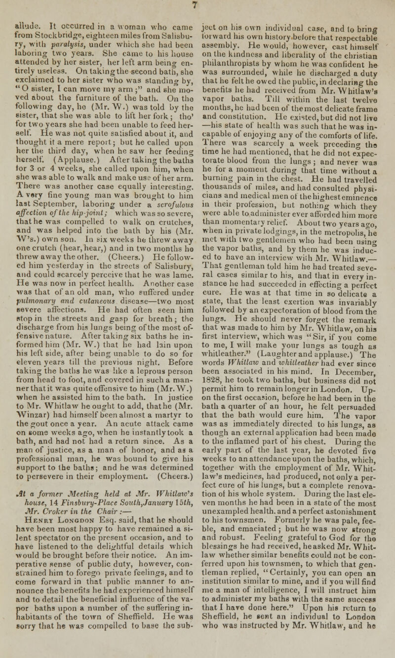 from Stockbridge, eighteen miles from Salisbu- ry, with paralysis, under which she had been laboring two years. She came to his house attended by her sister, her left arm being en- tirely useless. On taking the second bath, sho exclaimed to her sister who was standing by,  O sister, I can move my arm ; and she mo- ved about the furniture of the bath. On the following day, he (Mr. W.) was told by the sister, that she was able to lift her fork ; tho' for two years she had been unable to feed her- self. He was not quite satisfied about it, and thought it a mere report; but he called upon her the third day, when he saw her feeding herself. (Applause.) After taking the baths tor 3 or 4 weeks, she called upon him, when she was able to walk and make use of her arm. There was another case equally interesting. A very fine young man was brought to him last September, laboring under a scrofulous affection of the hip-joint; which was so severe, that he was compelled to walk on crutches, and was helped into the bath by his (Mr. W's.) own son. In six weeks he threw away one crutch (hear, hear,) and in two months ho threw away the other. (Cheers.) He follow- ed him yesterday in the streets of Salisbury, and could scarcely perceive that he was lame. He was now in perfect health. Another case was that of an old man, who suffered under pulmonary and cutaneous disease—two most Bevere affections. He had often seen him atop in the streets and gasp for breath; the discharge from his lungs being of the most of- fensive nature. After taking six baths he in- formed him (Mr. W.) that he had lain upon his left side, after being unable to do so for eleven years till the previous night. Before taking the baths he was like a leprous person from head to foot, and covered in such a man- ner that it was quite offensive to him (Mr.W.) when he assisted him to the bath. In justice to Mr. Whitlaw he ought to add, that he (Mr. Winzar) had himself been almost a martyr to the gout once a year. An acute attack came on some weeks ago, when he instantly took a bath, and had not had a return since. As a man of justice, as a man of honor, and as a professional man, he was bound to give his support to the baths; and he was determined to persevere in their employment. (Cheers.) At a former Meeting held at Mr. Whitlow's house, 14 Finsbury-Place South,January loth, Mr. Croker in the Chair :— Henry Longdon Esq. said, that he should have been most happy to have remained a si- lent spectator on the present occasion, and to have listened to the delightful details which would be brought before their notice. An im- perative sense of public duty, however, con- strained him to forego private feelings, and to come forward in that public manner to an- nounce the benefits he had experienced himself and to detail the beneficial influence of the va- por baths upon a number of the suffering in- habitants of the town of Sheffield. He was sorry that he was compelled to base the sub- ject on his own individual case, and to bring forward his own history before that respectable assembly. He Mould, however, cast himself on the kindness and liberality of the christian philanthropists by whom he was confident he was surrounded, while he discharged a duty that he felt he owed the public, in declaring the benefits he had received from Mr. Whitlaw's vapor baths. Till within the last twelve months, he had been of the most delicate frame and constitution. He existed, but did not live —his state of health was such that he was in- capable of enjoying any of the comforts of life. There was scarcely a week preceding the time he had mentioned, that he did not expec- torate blood from the lungs ; and never was he for a moment during that time without a burning pain in the chest. He had travelled thousands of miles, and had consulted physi- cians and medical men of the highest eminence in their profession, but nothing which they were able to administer ever afforded him more than momentary relief. About two years aco, when in private lodgings, in the metropolis,!^ met with two gentlemen who had been using the vapor baths, and by them he was induc° ed to have an interview with Mr. Whitlaw. That gentleman told him he had treated seve- ral cases similar to his, and that in every in- stance he had succeeded in effecting a perfect cure. He was at that time in so delicate a state, that the least exertion was invariably followed by an expectoration of blood from the lungs. He should never forget the remark that was made to him by Mr. Whitlaw, on his first interview, which was  Sir, if you come to me, I will make your lungs as tough as whitleather. (Laughter and applause.) The words Whitlaw and whitleather had ever since been associated in his mind. In December 1828, he took two baths, but business did not permit him to remain longer in London. Up- on the first occasion, before he had been in the bath a quarter of an hour, he felt persuaded that the bath would cure him. The vapor was as immediately directed to his lungs, as though an external application had been made to the inflamed part of his chest. During the early part of the last year, he devoted five weeks to an attendance upon the baths, which, together with the employment of Mr. Whit- law's medicines, had produced, not only a per- fect eure of his lungs, but a complete renova- tion of his whole system. During the last ele- ven months he had been in a state of the most unexampled health, and a perfect astonishment to his townsmen. Formerly he was pale, fee- ble, and emaciated ; but he was now strong ami robust. Feeling grateful to God for the blessings he had received, heasked Mr. Whit- law whether similar benefits could not be con- ferred upon his townsmen, to which that gen. tleman replied, Certainly, you can open an institution similar to mine, and if you will find me a man of intelligence, I will instruct him to administer my baths with the same success that I hare done here. Upon his return to Sheffield, he sent an individual to London who was instructed by Mr. Whitlaw, and he