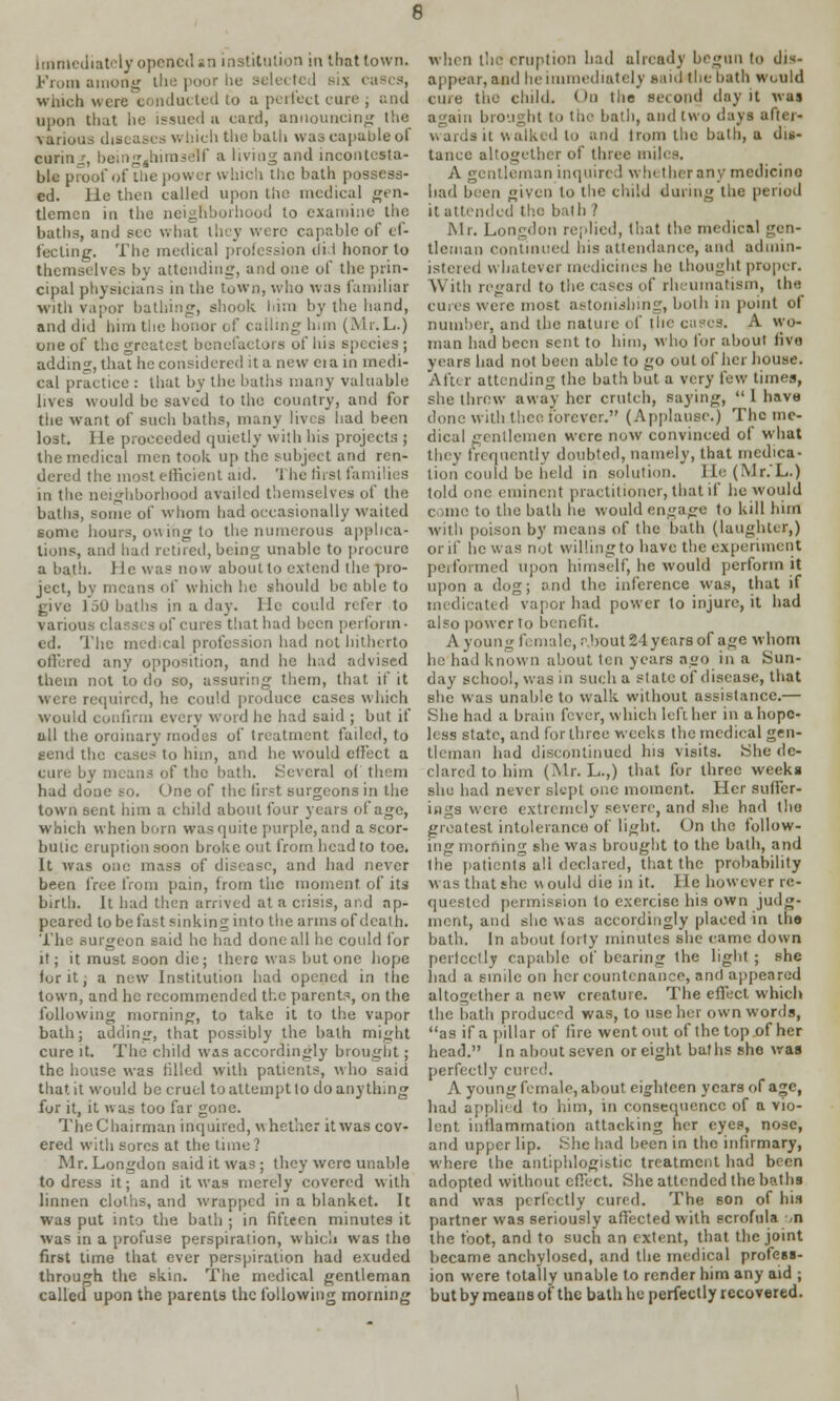 6 Immediately opened sn institution in that town. From among the poor be selected six cases, winch were conducted to a perfect cure ; and upon that he issued n card, announcing the various diseases which the haih was capable of curing, beingjhiraself a living and incontesta- ble proof of the power which the hath possess- ed. He then called upon the medical gen- tlemen in the neighborhood to examine the baths, and see what they were capable of ef- fecting. The medical profession did honor to themselves by attending, and one of the prin- cipal physicians in the town, who was familiar with vapor bathing, shook him by the hand, and did him the honor of calling him (Mr.L.) one of the greatest benefactors of his species ; adding, that he considered it a new eiain medi- cal practice : that by the baths many valuable lives would be saved to the country, and for the want of such baths, many lives had been lost. He proceeded quietly with his projects ; the medical men took up the subject and ren- dered the most efficient aid. The first families in the neighborhood availed themselves of the batli3, some of whom had occasionally waited some hours, owing to the numerous applica- tions, and had retired, being unable to procure a bath. He was now about to extend the pro- ject, bv means of which he should be able to give 150 baths in a day. He could refer to various classes of cures that had been perform- cd. The medical profession had not hitherto offered any opposition, and he had advised them not io do so, assuring them, that if it were required, he could produce cases which would confirm every word he had said ; but if all the ordinary modes of treatment failed, to tend the cases to him, and he would effect a cure by means of the hath. Several of them had doue so. One of the first surgeons in the town sent him a child about four years of age, which when born was quite purple, and a scor- butic eruption soon broke out from head to toe. It was one mass of disease, and had never been free from pain, from the moment of its birth. It had then arrived at a crisis, and ap- peared to be fast sinking into the arms of death. The surgeon said he had done all he could for it; it must soon die; there was but one hope for it • a new Institution had opened in tlie town, and he recommended the parents, on the following morning, to take it to the vapor bath; adding, that possibly the bath might cure it. The child was accordingly brought; the house was filled with patients, who said that it would be cruel to attempt to do anything for it, it was too far gone. The Chairman inquired, whether it was cov- ered with sores at the time? Mr. Longdon said it was ; they were unable to dress it; and it was merely covered with linnen cloths, and wrapped in a blanket. It was put into the bath ; in fifteen minutes it was in a profuse perspiration, which was the first time that ever perspiration had exuded through the skin. The medical gentleman called upon the parents the following morning when the eruption bad already begun to dis- appear, and he immediately said the bath would cine the child. On the second i\ny it was again brought to the bath, and two days after- wardsit walked to and from the bath, a dis- tance altogether of three miles. A gentleman inquire;! wh therany medicine had been given to the child during the period it attended the bath ? Mr. Longdon replied, that the medical gen- tleman Continued his attendance, and aduiin- istered whatever medicines he thought proper. With regard to the eases of rheumatism, tin: cures were most astonishing, both in point of number, and the nature of the cases. A wo- man had been sent to him, who for about five years had not been able to go out of her house. After attending the bath but a very few times, she threw away her crutch, saying,  1 havu done with thee forever. (Applause.) The me- dical gentlemen were now convinced of what they frequently doubted, namely, that medica- tion could be held in solution. I [e (Mr.L.) told one eminent practitioner, that if he would come to the bath he would engage to kill him with poison by means of the hath (laughter,) or if he was not willing to have the experiment performed upon himself, he would perforin it upon a dog; and the inference was, that if medicated vapor had power to injure, it had also power to benefit. A young female, .bout 24 years of age whom he had known about ten years ago in a Sun- day school, was in such a stale of disease, that she was unable to walk without assistance.— She had a brain fever, which left her in a hope- less state, and for three weeks the medical gen- tleman had discontinued his visits. She de- clared to him (Mr.L.,) that for three weeks she had never slept one moment. Her suffer- ings were extremely severe, and she had the greatest intolerance of light. On the follow- ing morning she was brought to the bath, and Ihe patients all declared, that the probability was that she v\ ould die in it. He however re- quested permission to exercise his own judg- ment, and she was accordingly placed in tbo bath. In about forty minutes she came down perfectly capable of bearing the light ; she had a smile on her countenance, and appeared altogether a new creature. The effect which the bath produced was, to use bet own words, as if a pillar of fire went out of the top of her head. In about seven or eight baths she was perfectly cured. A young female, about eighteen years of age, had applied to him, in consequence of a vio- lent inflammation attacking her eyes, nose, and upper lip. She had been in the infirmary, where the antiphlogistic treatment had been adopted without effect. She attended the baths and was perfectly cured. The son of his partner was seriously affected with scrofula ,n the foot, and to such an extent, that the joint became anchylosed, and the medical profess- ion were totally unable to render him any aid ; but by means of the bath he perfectly recovered.